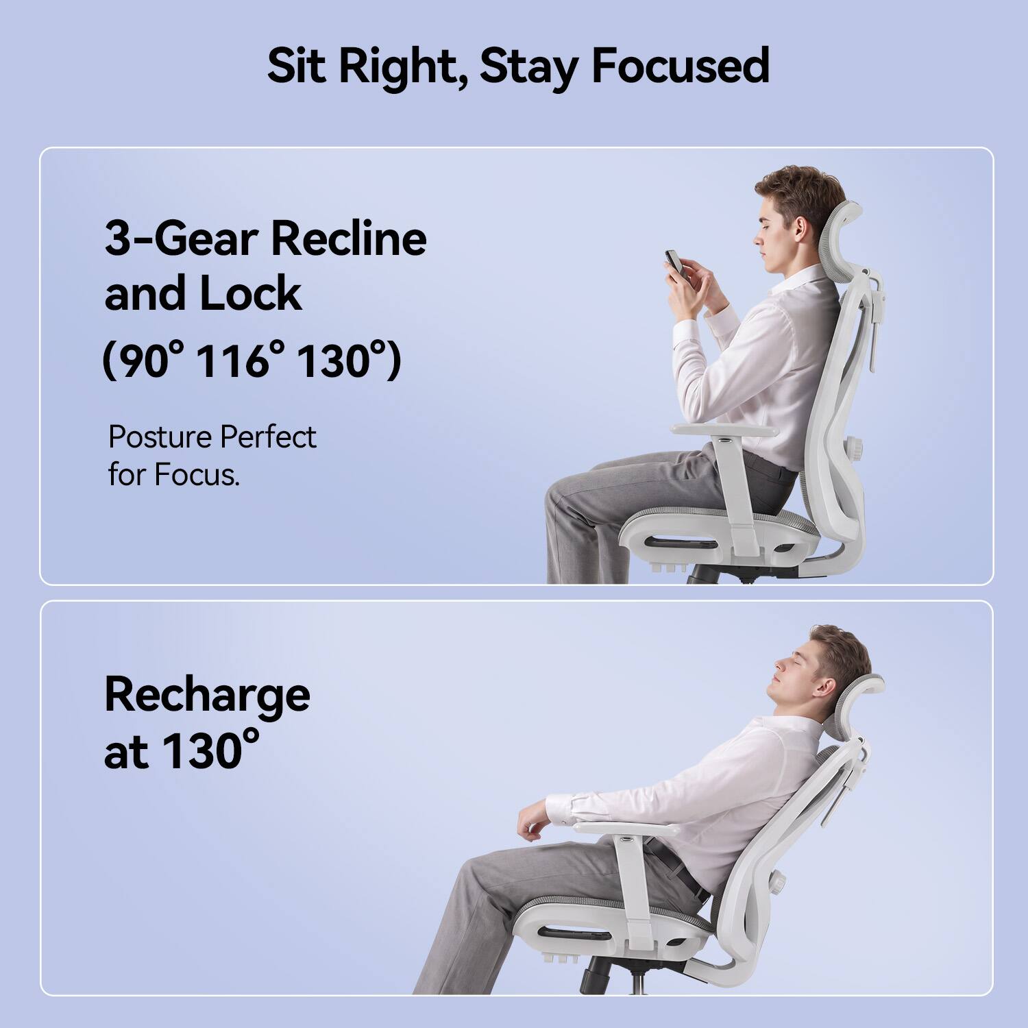 Sit Right, Stay Focused

3-Gear Recline and Lock (90° 116° 130°)
Posture Perfect for Focus.

Recharge at 130°