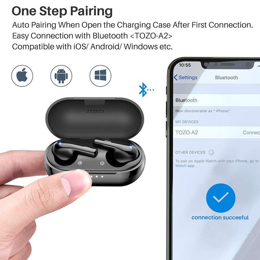 One Step Pairing
Auto Pairing When Open the Charging Case After First Connection.
Easy Connection with Bluetooth <TOZO-A2>
Compatible with iOS/ Android/ Windows etc.

10:55
Settings
Bluetooth
Bluetooth
TOZO-A2
Now discoverable as "iPhone".
MY DEVICES
TOZO-A2
Connec
OTHER DEVICES
R
To pair an Apple Watch with your iPhone, go to Watch app.
connection succeeful