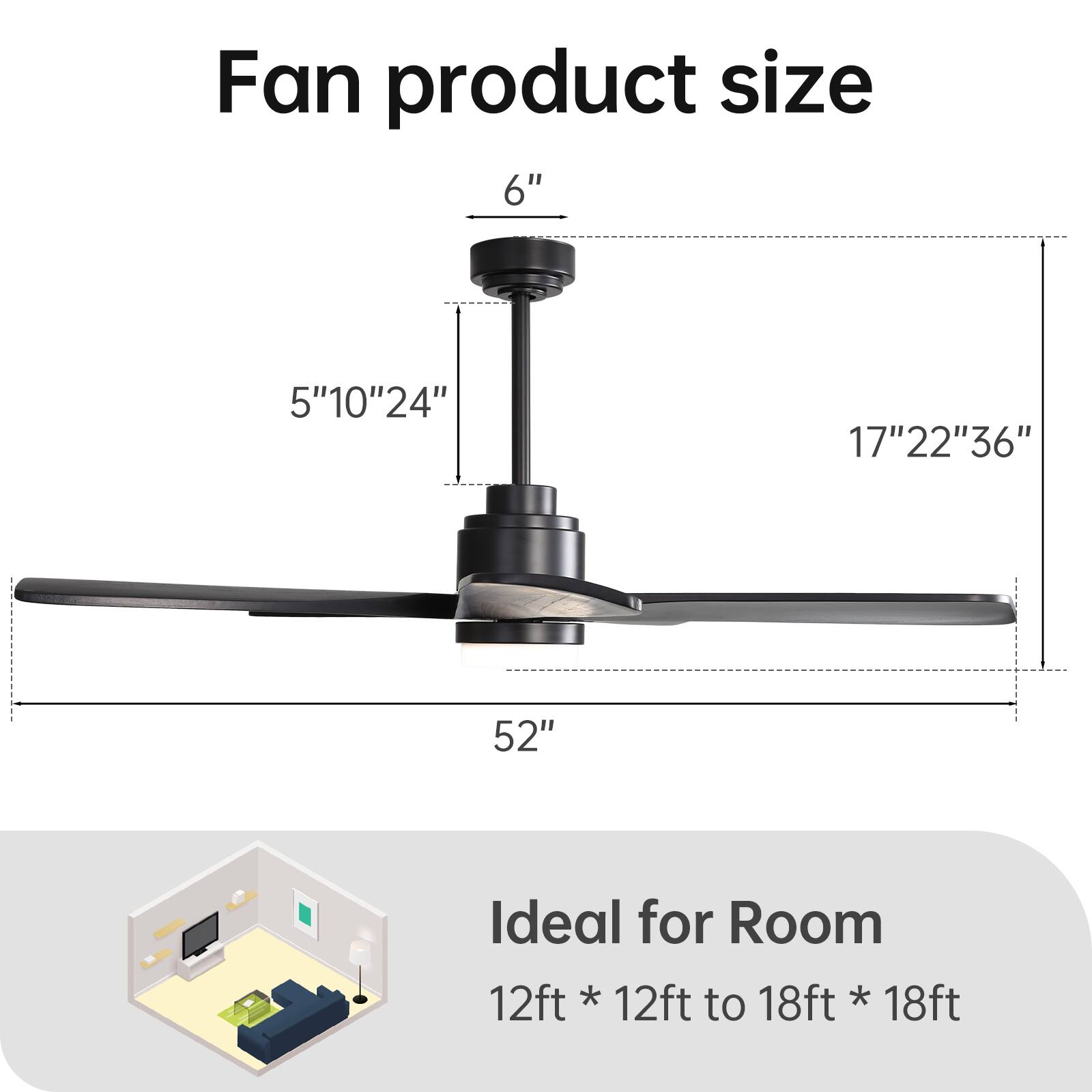Fan product size

6"  
5" 10" 24"  
17" 22" 36"  
52"

Ideal for Room  
12ft * 12ft to 18ft * 18ft