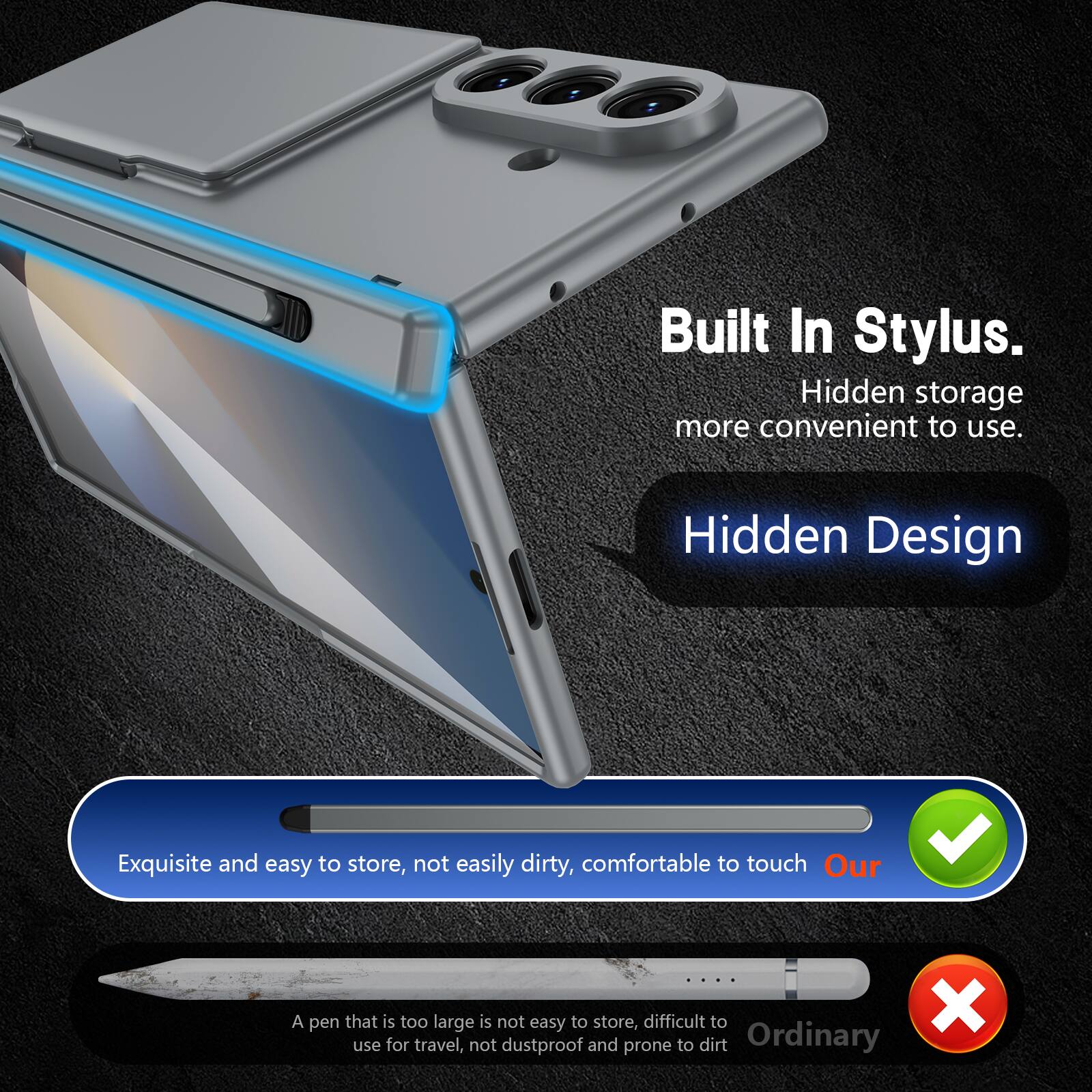 Built In Stylus.  
Hidden storage more convenient to use.  
Hidden Design  

Exquisite and easy to store, not easily dirty, comfortable to touch  
Our  

A pen that is too large is not easy to store, difficult to use for travel, not dustproof and prone to dirt  
Ordinary