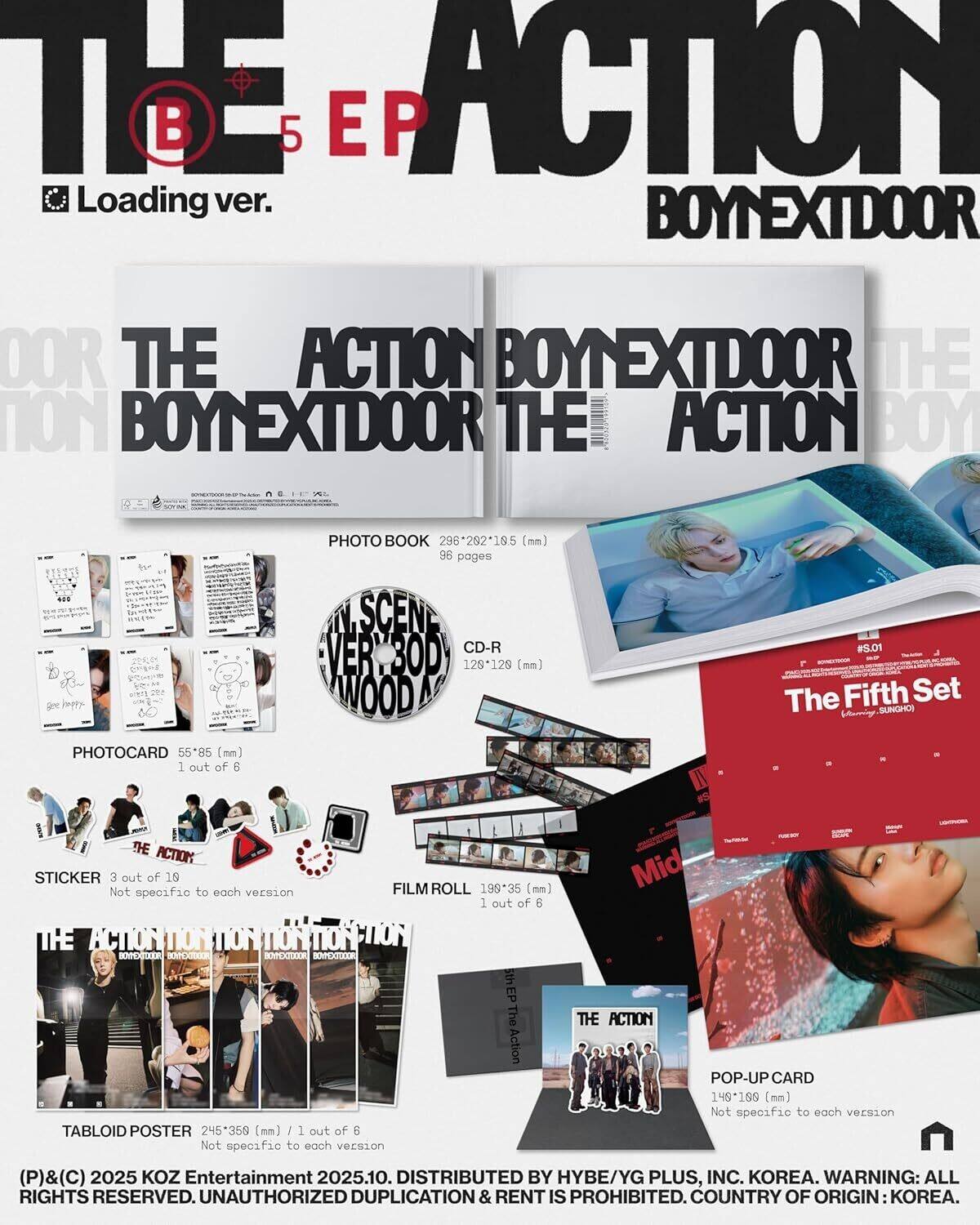**THE ACTION BOY NEXT DOOR**

**B 5 EP Loading ver.**

**PHOTO BOOK**
- 296*262-195 (mm)
- 96 pages

**SCEN VER CD-R**
- 129*129 (mm)

**PHOTOCARD**
- 55-85 (mm)
- 1 out of 6

**STICKER**
- 3 out of 10
- Not specific to each version

**FILM ROLL**
- 199-35 (mm)
- 1 out of 6

**TABLOID POSTER**
- 245*359 (mm)
- 1 out of 6
- Not specific to each version

**POP-UP CARD**
- 148*199 (mm)
- Not specific to each version

**The Fifth Set by SUNGHOS**
- PHOTOCARD
- 55-85 (mm)

**DISTRIBUTED BY HYBE/YG PLUS, INC. KOREA.**

**WARNING: ALL RIGHTS RESERVED. UNAUTHORIZED DUPLICATION & RENT IS PROHIBITED