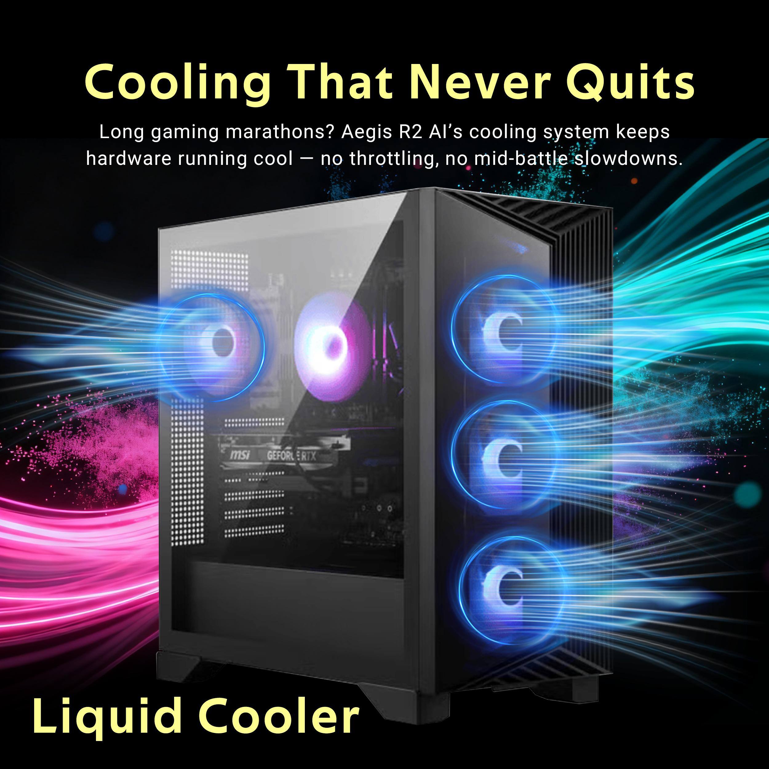 Cooling That Never Quits  
Long gaming marathons? Aegis R2 AI's cooling system keeps hardware running cool – no throttling, no mid-battle slowdowns.  
msi  
GEFOR ERTX  
Liquid Cooler