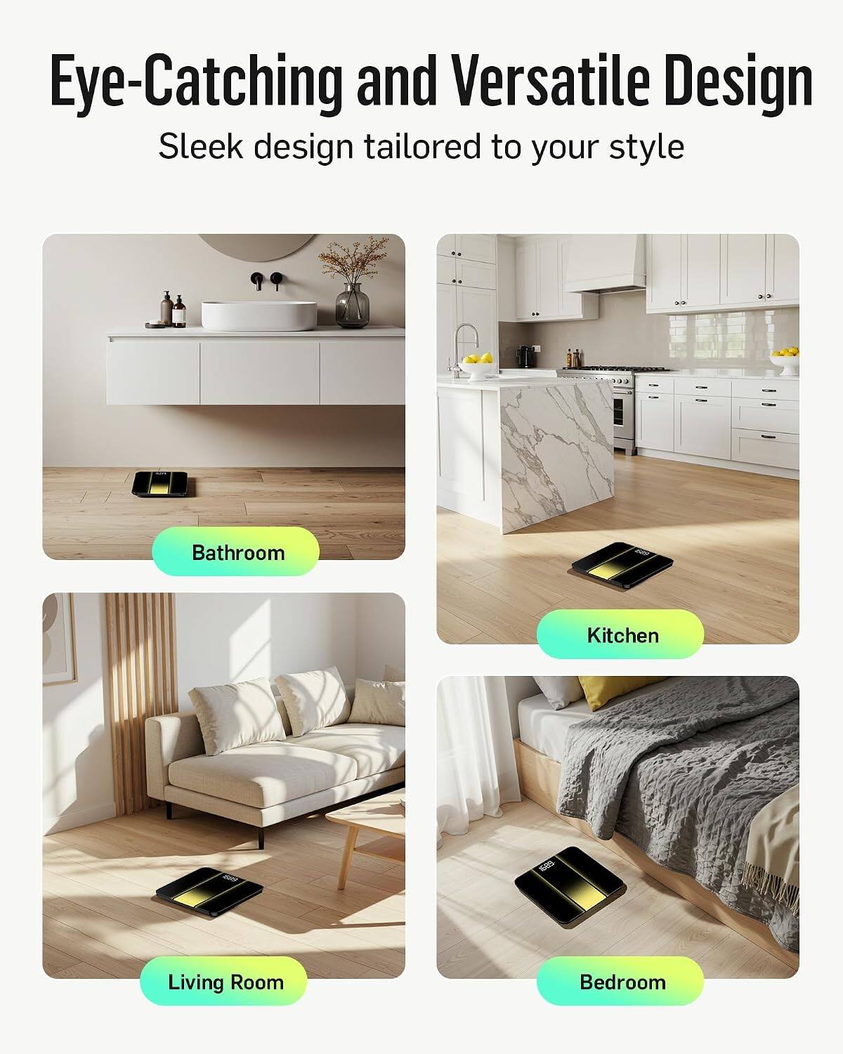 Eye-Catching and Versatile Design  
Sleek design tailored to your style  

Bathroom  
Kitchen  
Living Room  
Bedroom