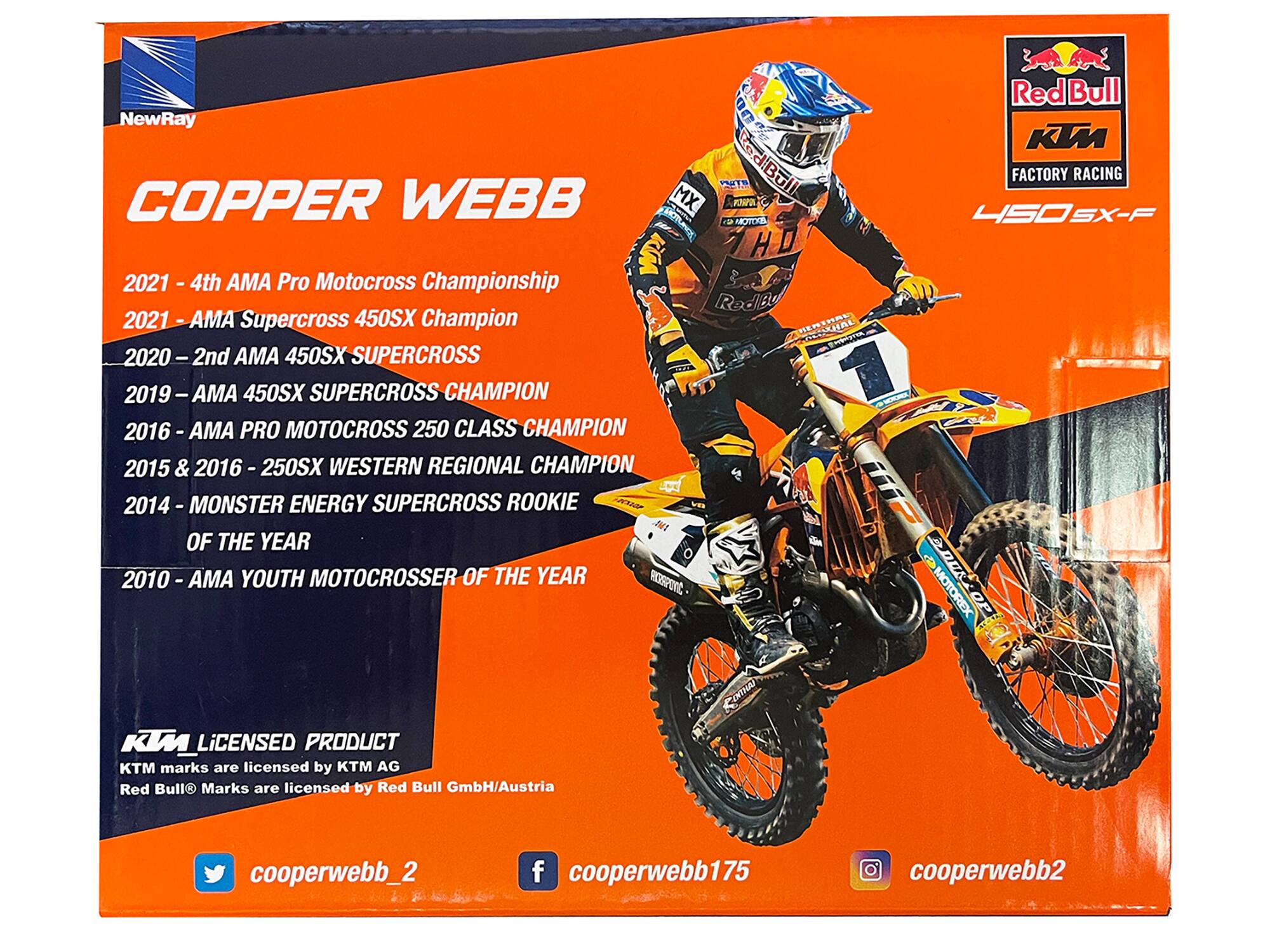 B Red Bull NewRay 0 KIM PS diBll FACTORY RACING COPPER WEBB MX  HOTLA  4SOSX- SX-F HD 2021 A 4th AMA Pro Motocross Championship RodBy 2021 AMA Supercross 450SX Champion HENTHAL 2020 I 2nd AMA 450SX SUPERCROSS 2019 I AMA 450SX SUPERCROSS CHAMPION 7 2016 AMA PRO MOTOCROSS 250 CLASS CHAMPION 2015 & 2016 250SX WESTERN REGIONAL CHAMPION 2014 - MONSTER ENERGY SUPERCROSS ROOKIE  OF THE YEAR 2010 AMA YOUTH MOTOCROSSER OF THE YEAR eSPONC  MOTOREX KWLiCENSED PRODUCT KTM marks are licensed by KTM AG Red Bull Marks are licensed by Red Bull GmbH/Austria LEXTHAI cooperwebb_2 f cooperwebb175 cooperwebb2