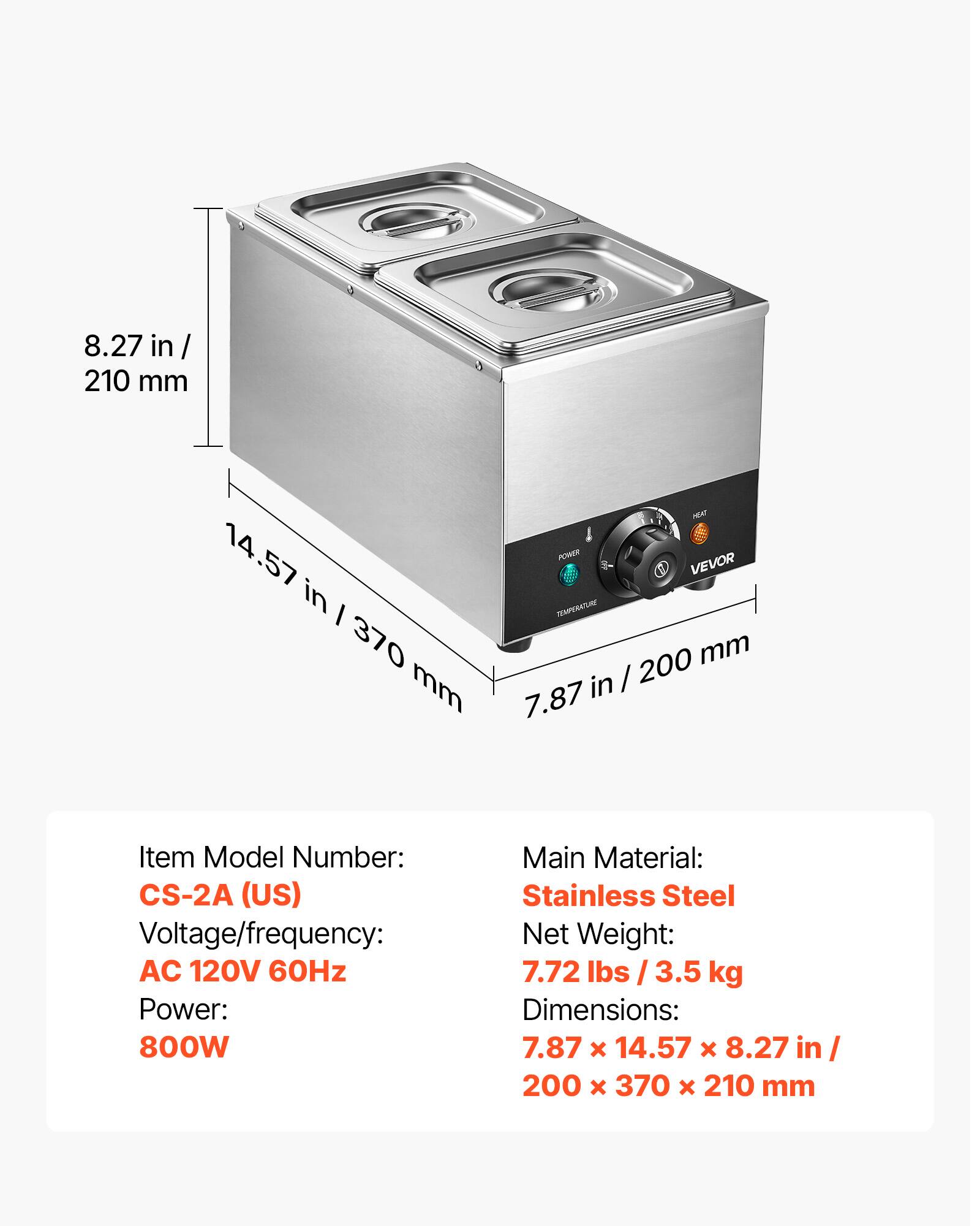 8.27 in / 210 mm  
HEAT 14.57 POWER VEVOR in / TEMPERATURE 370 200 mm mm in / 7.87  

Item Model Number: CS-2A (US)  
Voltage/frequency: AC 120V 60Hz  
Power: 800W  
Main Material: Stainless Steel  
Net Weight: 7.72 lbs 3.5 kg  
Dimensions: 7.87 X 14.57 X 8.27 in / 200 X 370 X 210 mm