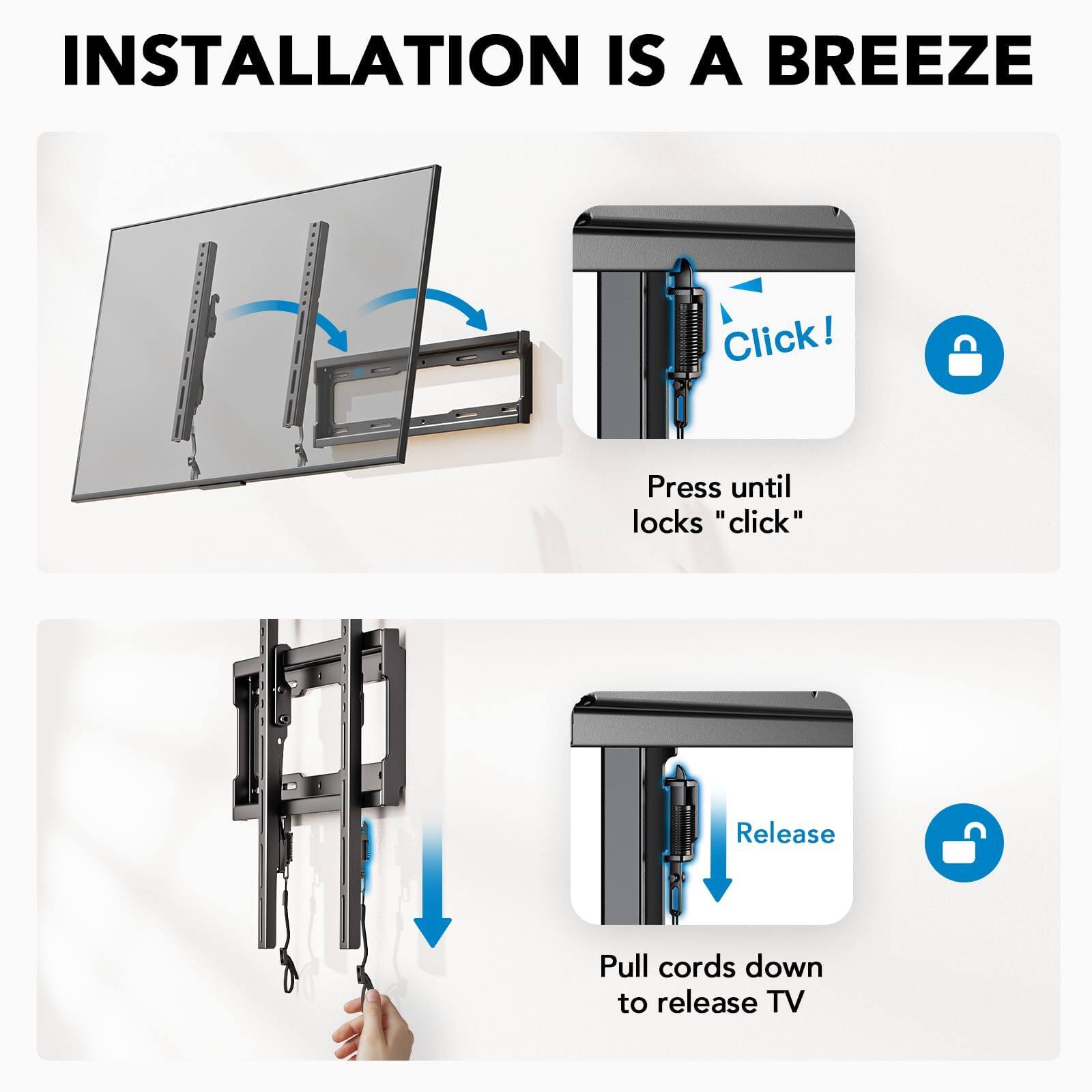 INSTALLATION IS A BREEZE

Click!  
Press until locks "click"

Release  
Pull cords down to release TV