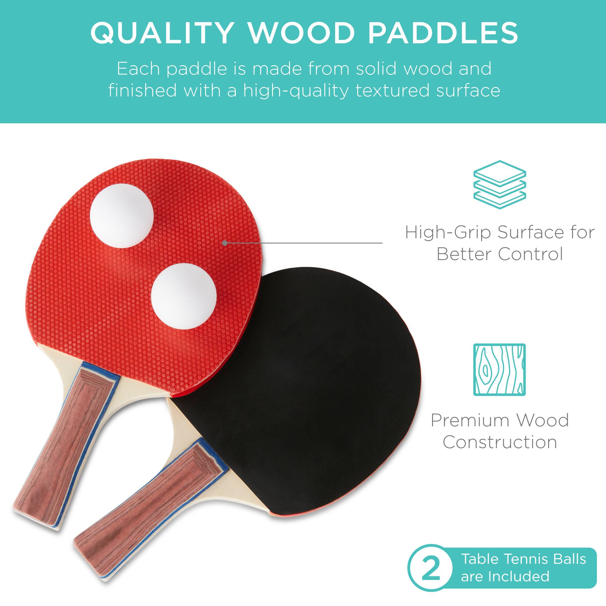 QUALITY WOOD PADDLES

Each paddle is made from solid wood and finished with a high-quality textured surface.

- High-Grip Surface for Better Control
- Premium Wood Construction
- 2 Table Tennis Balls are Included