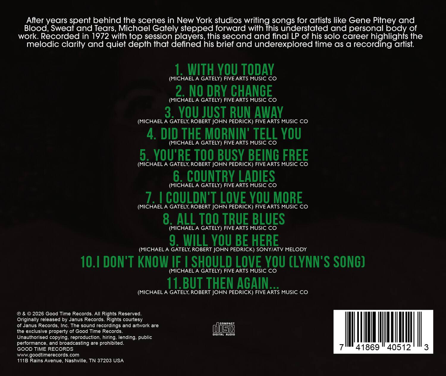 After years spent behind the scenes in New York studios writing songs for artists like Gene Pitney and Blood, Sweat and Tears, Michael Gately stepped forward with this understated and personal body of work. Recorded in 1972 with top session players, this second and final LP of his solo career highlights the melodic clarity and quiet depth that defined his brief and underexplored time as a recording artist.

1. WITH YOU TODAY (MICHAEL GATELY) FIVE ARTS MUSIC CO  
2. NO DRY CHANGE (MICHAEL GATELY) FIVE ARTS MUSIC CO  
3. YOU JUST RUN AWAY (MICHAEL GATELY, ROBERT JOHN PEDRICK) FIVE ARTS MUSIC CO  
4. DID THE MORNIN' TELL YOU (MICHAEL GATELY) FIVE ARTS MUSIC CO  
5. YOU'RE TOO BUSY BEING FREE (MICHAEL GATELY, ROBERT JOHN PEDRICK) FIVE ARTS MUSIC CO  
6. COUNTRY LADIES (MICHAEL GATELY) FIVE ARTS MUSIC CO  
7. I COULDN'T LOVE YOU MORE (MICHAEL GATELY, ROBERT JOHN PEDR