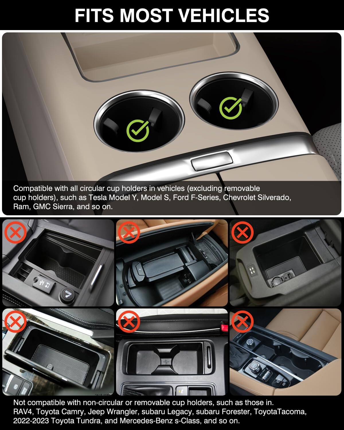 FITS MOST VEHICLES

Compatible with all circular cup holders in vehicles (excluding removable cup holders), such as Tesla Model Y, Model S, Ford F-Series, Chevrolet Silverado, Ram, GMC Sierra, and so on.

Not compatible with non-circular or removable cup holders, such as those in RAV4, Toyota Camry, Jeep Wrangler, Subaru Legacy, Subaru Forester, Toyota Tacoma, 2022-2023 Toyota Tundra, and Mercedes-Benz s-Class, and so on.