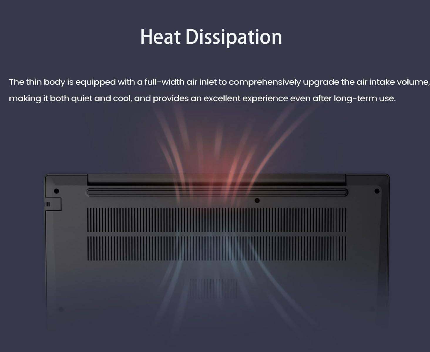 Heat Dissipation

The thin body is equipped with a full-width air inlet to comprehensively upgrade the air intake volume, making it both quiet and cool, and provides an excellent experience even after long-term use.
