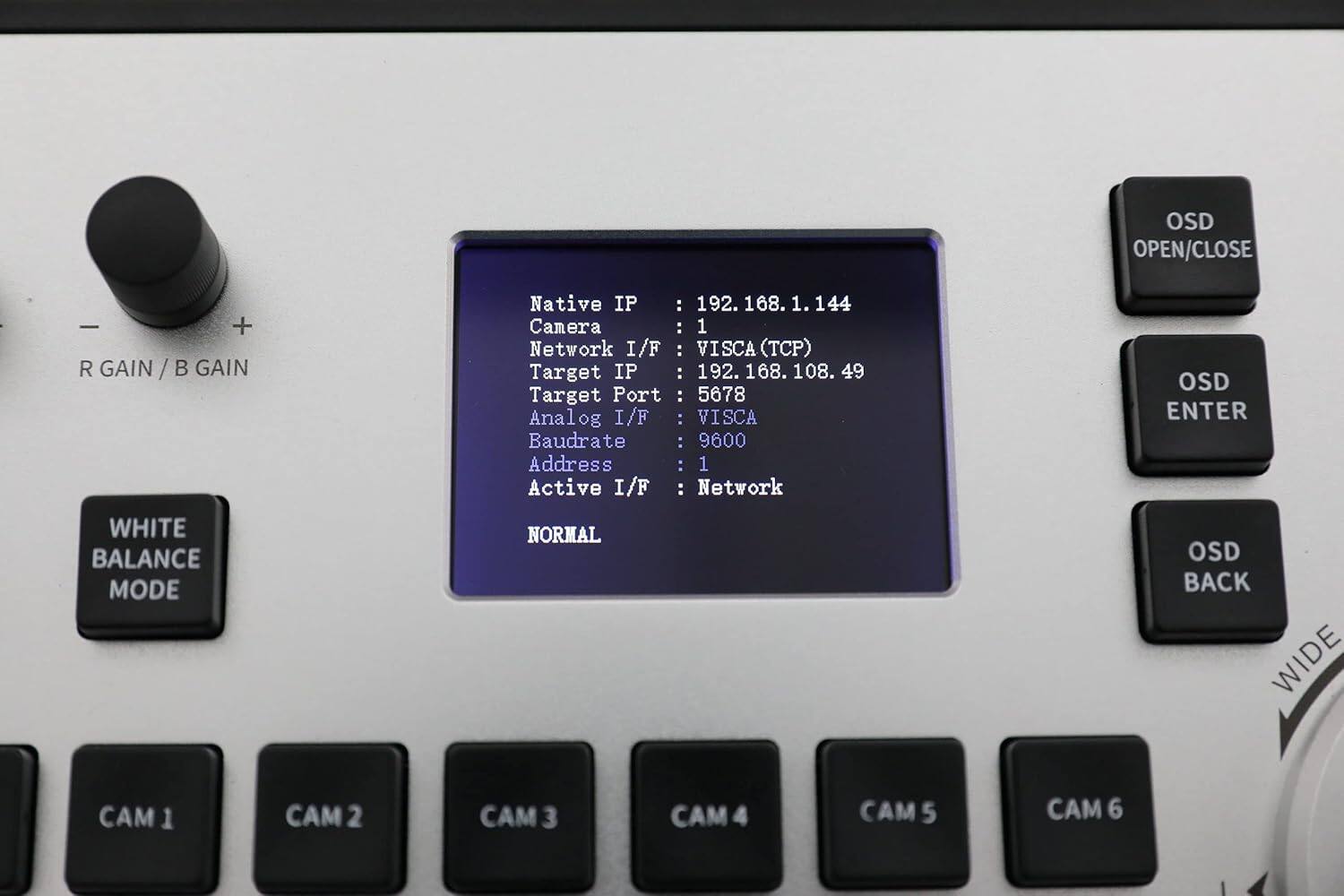OSD OPEN/CLOSE - + R GAIN / B GAIN WHITE BALANCE MODE

Native IP : 192.168.1.144  
Camera : 1  
Network I/F : VISCA (TCP)  
Target IP: 192.168.108.49  
Target Port : 5678  
Analog I/F : VISCA  
Baudrate : 9600  
Address : 1  
Active I/F : Network  

NORMAL  
OSD ENTER  
OSD BACK  

CAM 1 CAM 2 CAM 3 CAM 4 CAM 5 CAM 6