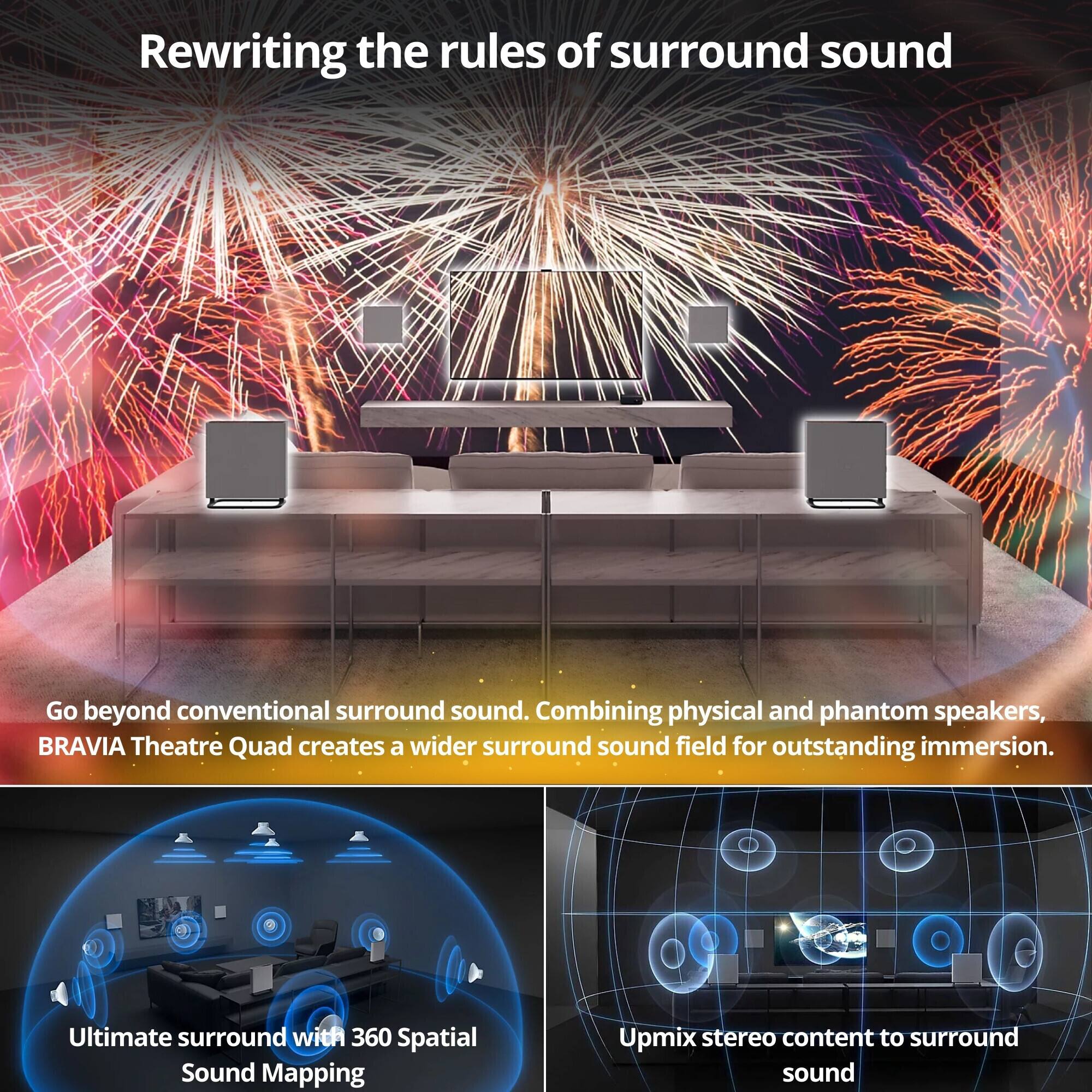 Rewriting the rules of surround sound

Go beyond conventional surround sound. Combining physical and phantom speakers, BRAVIA Theatre Quad creates a wider surround sound field for outstanding immersion.

Ultimate surround with 360 Spatial Sound Mapping

Upmix stereo content to surround sound