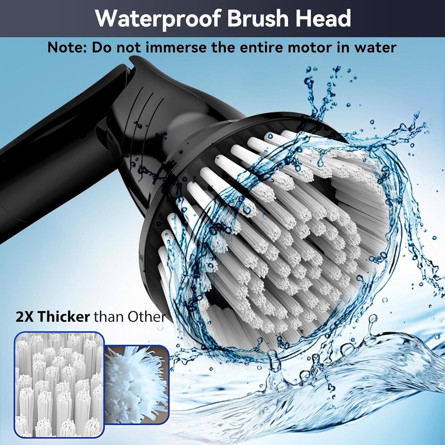 Waterproof Brush Head

Note: Do not immerse the entire motor in water

2X Thicker than Other