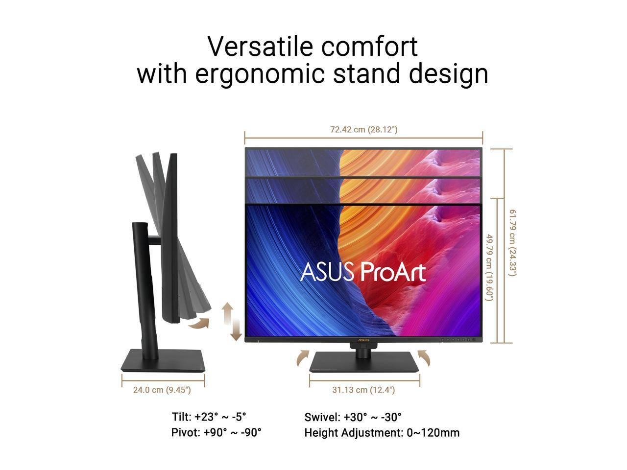 Versatile comfort with ergonomic stand design

ASUS ProArt

72.42 cm (28.12")
49.79 cm (19.60")
61.79 cm (24.33")
24.0 cm (9.45")
31.13 cm (12.4")

Tilt: +23° ~ -5°
Pivot: +90° ~ -90°
Swivel: +30° ~ -30°
Height Adjustment: 0~120mm