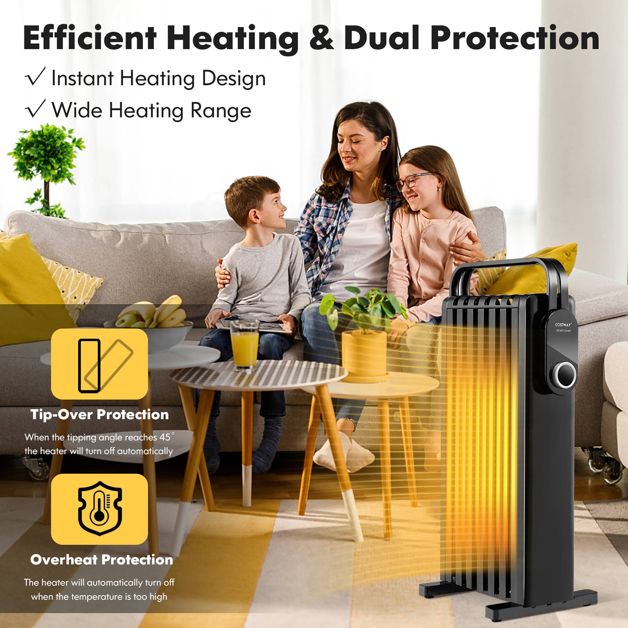 Efficient Heating & Dual Protection

- Instant Heating Design
- Wide Heating Range

Tip-Over Protection
When the tipping angle reaches 45°, the heater will turn off automatically

Overheat Protection
The heater will automatically turn off when the temperature is too high