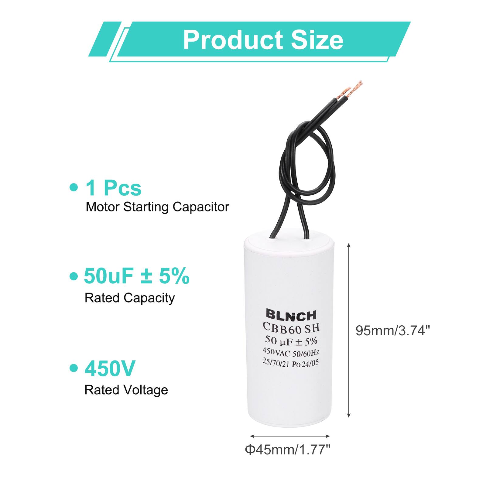 Product Size

- 1 Pcs Motor Starting Capacitor
- 50uF ± 5% Rated Capacity
- 450V Rated Voltage

BLNCH CBB60 SH 50 uF 5% 450VAC 50/60Hz 25/70/21 Po 24/05

95mm/3.74"  
45mm/1.77"