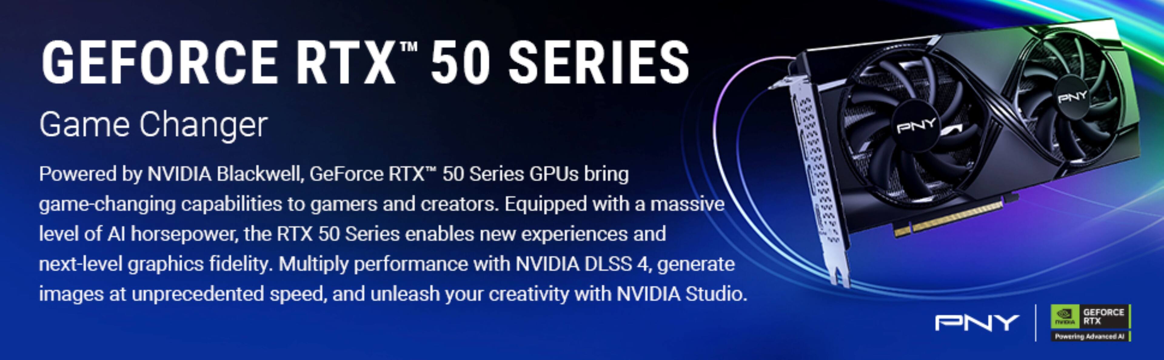 GEFORCE RTX™ 50 SERIES

Game Changer

Powered by NVIDIA Blackwell, GeForce RTX™ 50 Series GPUs bring game-changing capabilities to gamers and creators. Equipped with a massive level of AI horsepower, the RTX 50 Series enables new experiences and next-level graphics fidelity. Multiply performance with NVIDIA DLSS 4, generate images at unprecedented speed, and unleash your creativity with NVIDIA Studio.

PNY
GEFORCE RTX™
Powering Advanced AI