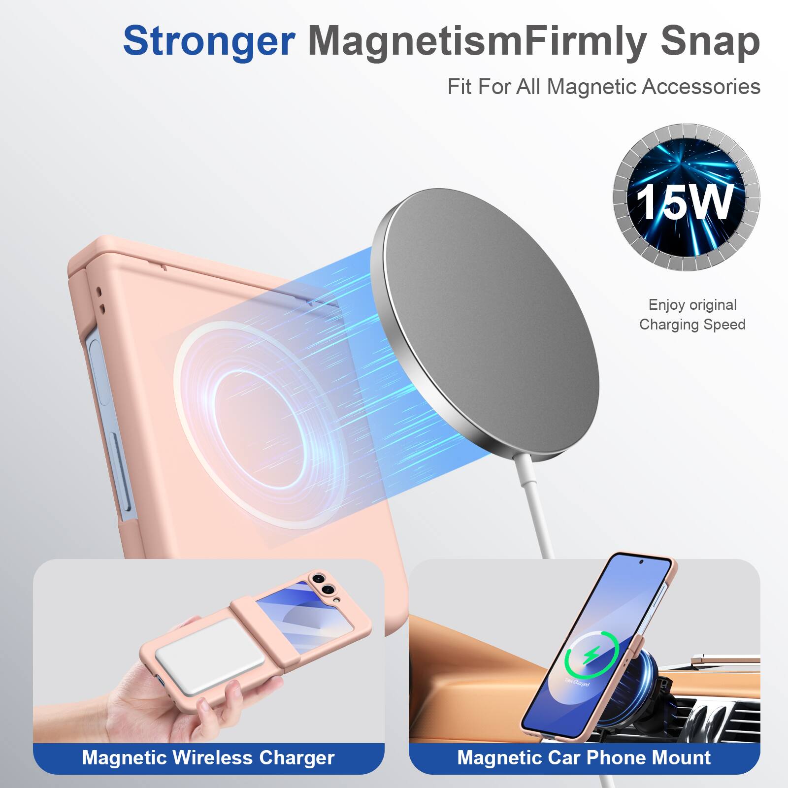 Stronger Magnetism  
Firmly Snap  
Fit For All Magnetic Accessories  

15W  
Enjoy original Charging Speed  

Magnetic Wireless Charger  
Magnetic Car Phone Mount