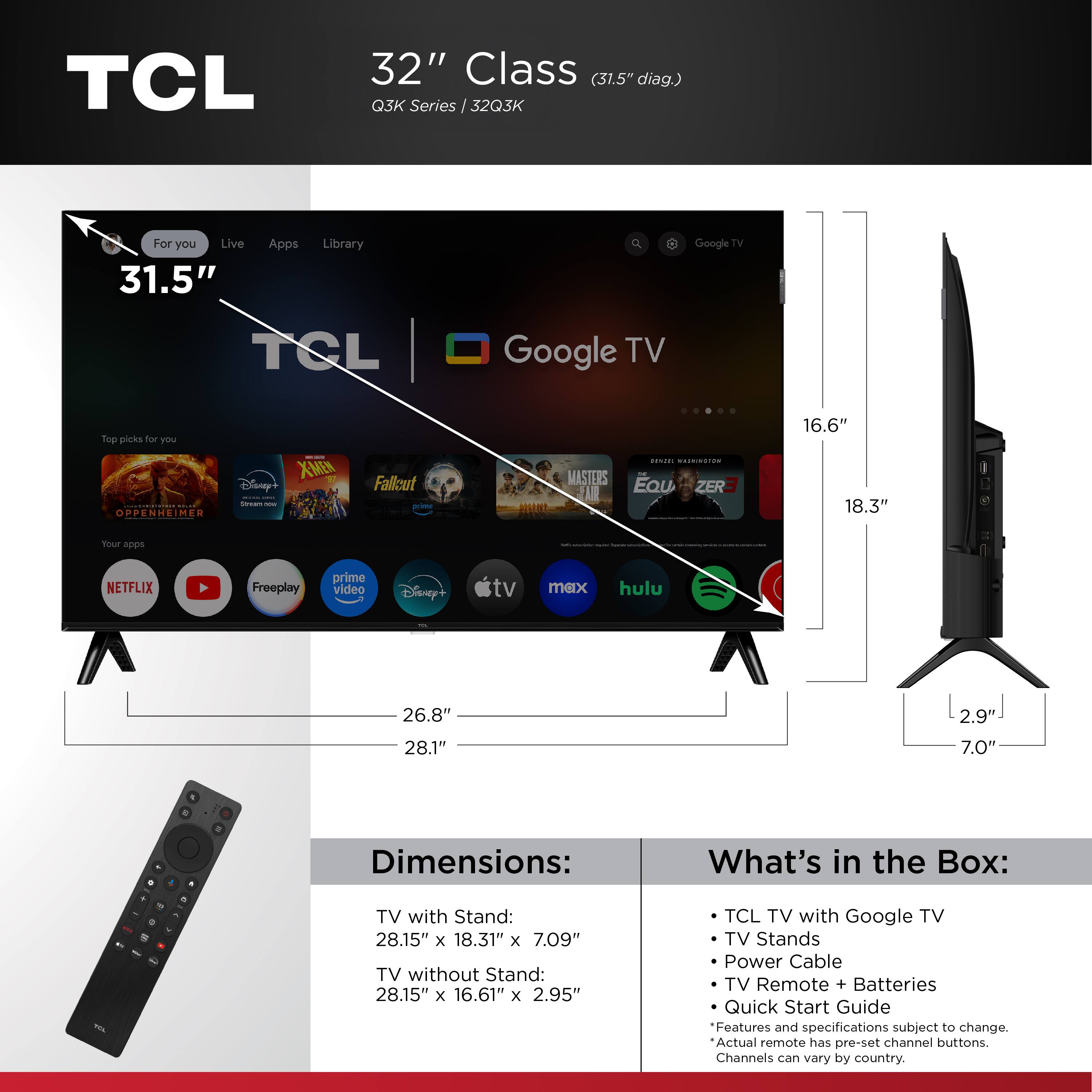 TCL 32" Class (31.5" diag.) Q3K Series J 32Q3K Google TV For you Live 31.5" Apps Library Google TV TCL Google TV fop picks four y 16.6" XMEN Days of Future Past | | H - OPPENHEIMER ODP Fallout i ...... RoceSiON MASTERS Eau ZER- 18.3" Your appo NETFLIX Freeplay prime video Disney'+ tv max hulu 26.8" 2.9" 28.1" 7.0" . . - a . Dimensions: What's in the Box: . A - A . - TV with Stand: 28.15" x 18.31" x 7.09" TV without Stand: 28.15" x 16.61" x 2.95" TCL TV with Google TV TV Stands Power Cable TV Remote + Batteries Quick Start Guide Features and specifications subject to change. Actual remote has pre-set channel buttons. Channels can vary by country