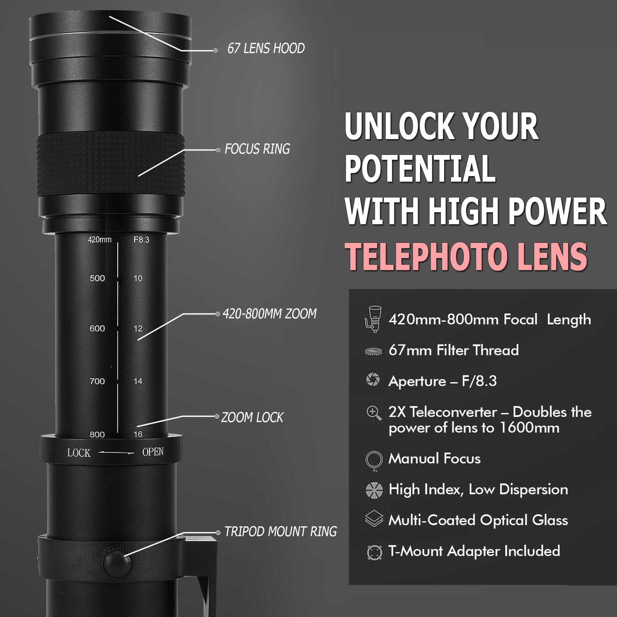67 LENS HOOD  
420mm  
500 F8.3  
10 UNLOCK YOUR FOCUS RING POTENTIAL WITH HIGH POWER TELEPHOTO LENS  
600 12  
420-800MM ZOOM  
420mm-800mm Focal Length  
67mm Filter Thread  
700 14  
Aperture - F/8.3  
800 LOCK 16  
OPEN ZOOM LOCK  
2X Teleconverter - Doubles the power of lens to 1600mm  
Manual Focus  
TRIPOD MOUNT RING  
High Index, Low Dispersion Multi-Coated Optical Glass  
T-Mount Adapter Included