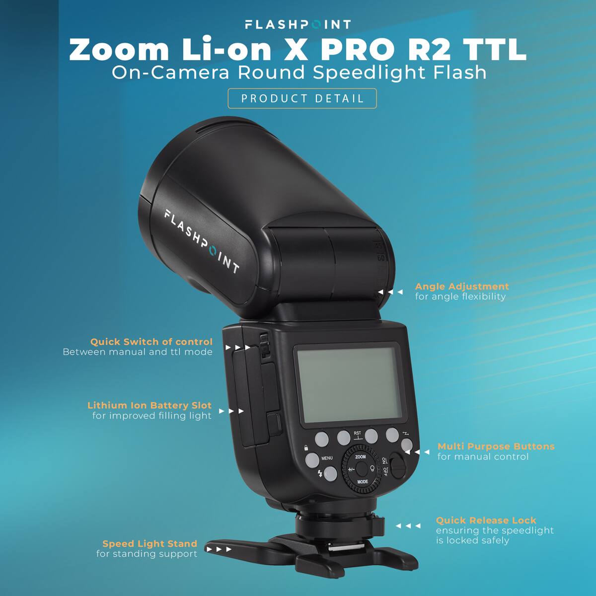 FLASHPOINT Zoom Li-on X PRO R2 TTL On-Camera Round Speedlight Flash  
PRODUCT DETAIL  
- FLASHPOINT Quick Switch of control Between manual and ttl mode  
- Angle Adjustment for angle flexibility  
- Lithium Ion Battery Slot for improved filling light  
- RST  
- MENU  
- MOOS  
- Multi Purpose Buttons for manual control  
- MODE  
- Speed Light Stand for standing support  
- Quick Release Lock ensuring the speedlight is locked safely