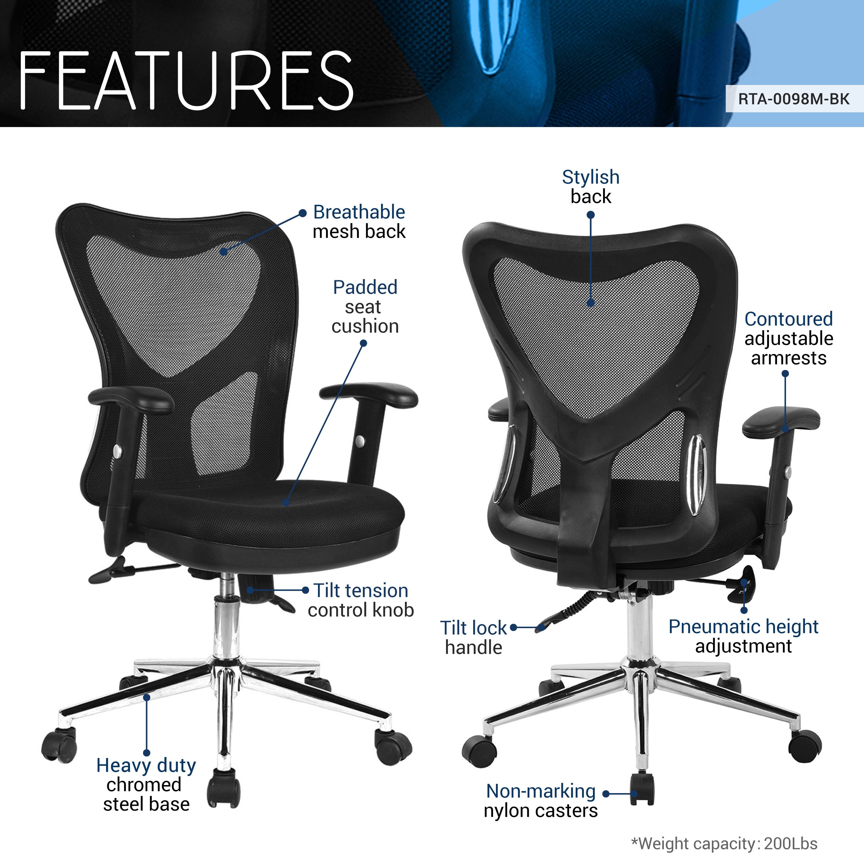 FEATURES  
RTA-0098M-BK  
- Breathable mesh back  
- Stylish back  
- Padded seat cushion  
- Contoured adjustable armrests  
- Tilt tension control knob  
- Tilt lock handle  
- Pneumatic height adjustment  
- Heavy duty chromed steel base  
- Non-marking nylon casters  
*Weight capacity: 200Lbs