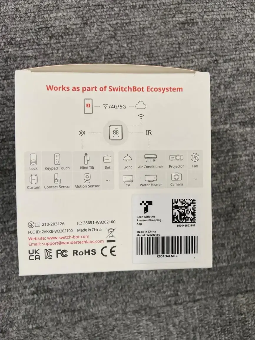 Works as part of SwitchBot Ecosystem: 4G/5G IR Lock Keypad Touch Blind Tilt Bot Light Air Conditioner Projector Fan Curtain Contact Sensor Motion Sensor: TV Water Heater Camera: 210-203126 IC: 28651-W3202100 R 2AKXB-W3202100 Made in China FCC ID: Website: [www.switch-bot.com](http://www.switch-bot.com) Email: [support@wondertechlabs.com](mailto:support@wondertechlabs.com) UK IC FC RoHS CE CA Scan with the Amazon Shopping App 850046603181 Made in China Model W3202100 X00104LNEL -