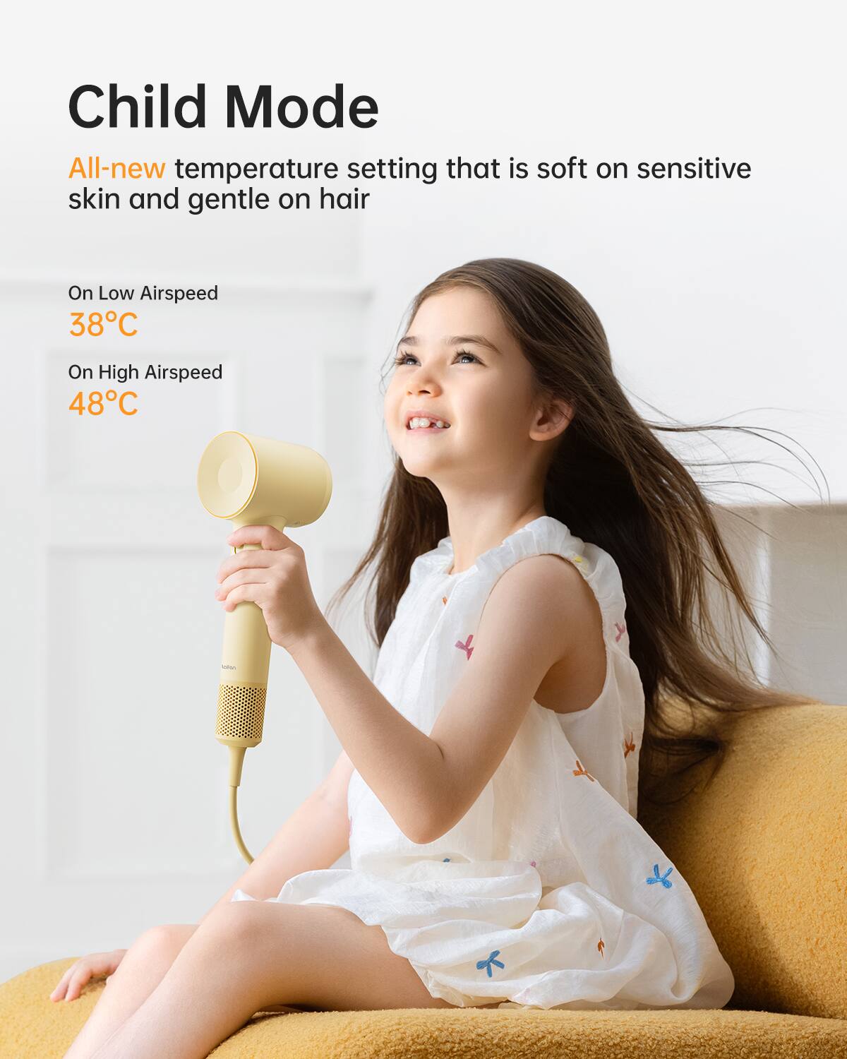 Child Mode  
All-new temperature setting that is soft on sensitive skin and gentle on hair  

On Low Airspeed  
38°C  

On High Airspeed  
48°C
