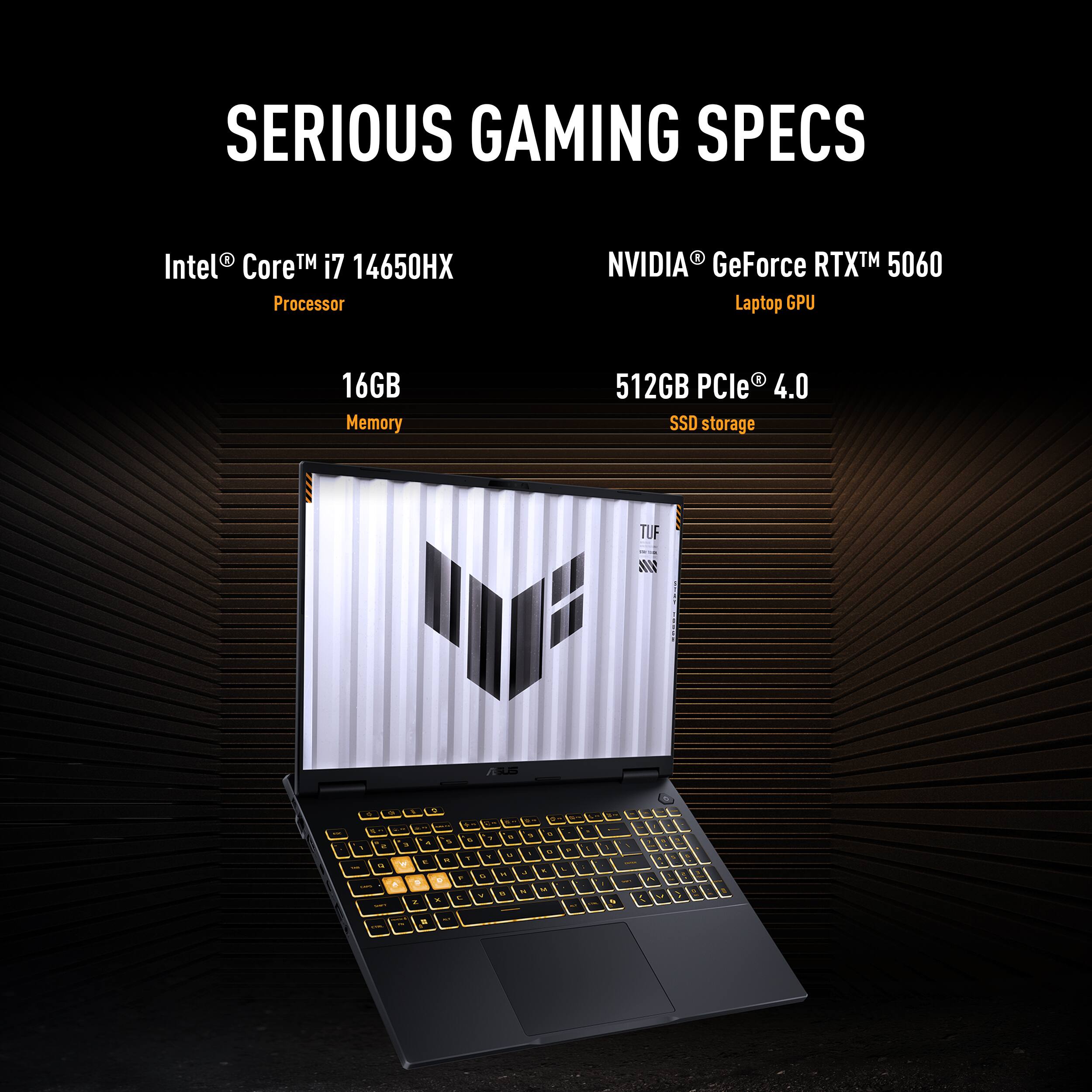 SERIOUS GAMING SPECS  
Intel® Core™ i7 14650HX Processor  
NVIDIA® GeForce RTX™ 5060 Laptop GPU  
16GB Memory  
512GB PCIe® 4.0 SSD storage