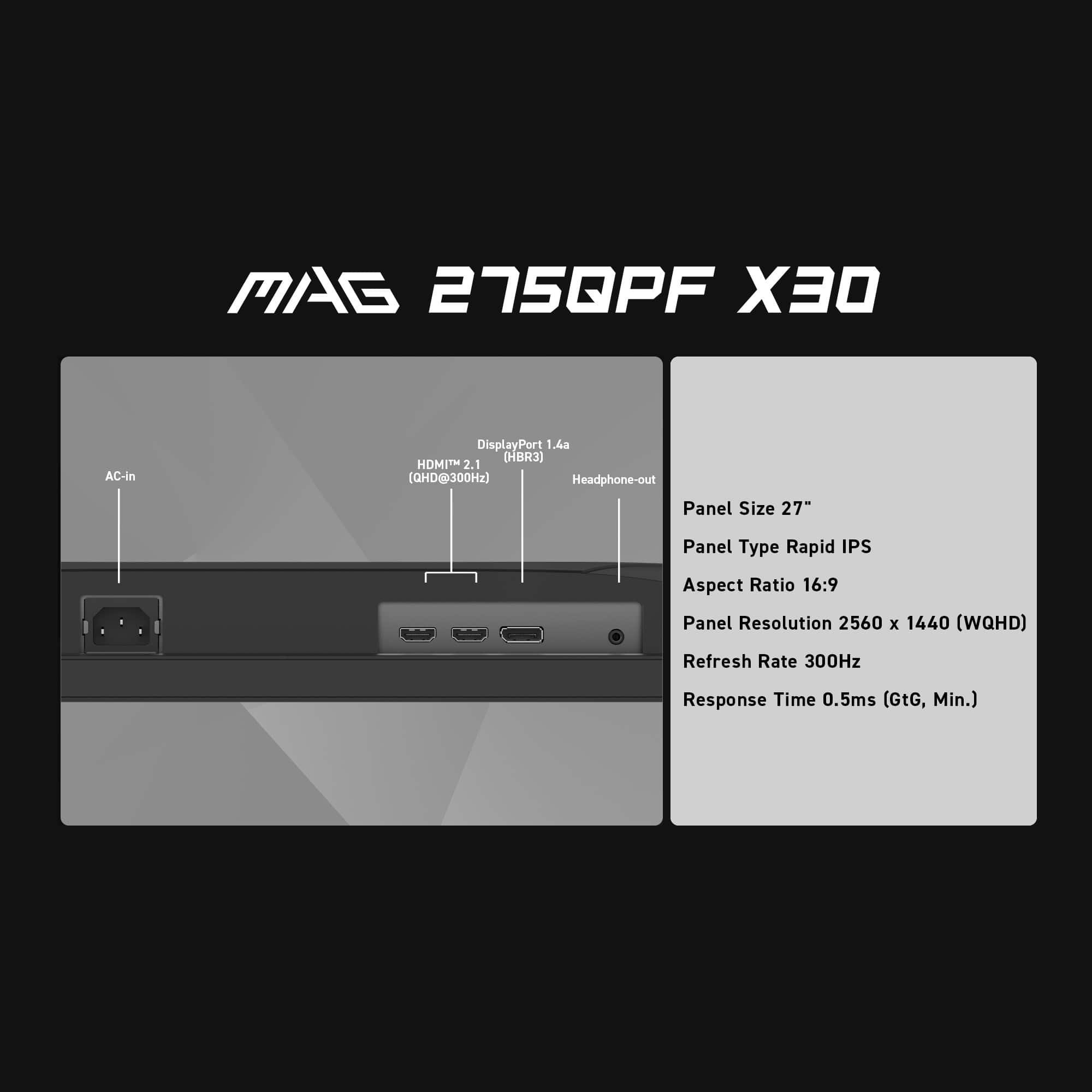 MAG 275QPF X30 AC-in DisplayPort 1.4a (HBR3) HOMITM 2.1 (OHD@300Hz) Headphone-out Panel Size 27" Panel Type Rapid IPS Aspect Ratio 16:9 Panel Resolution 2560 x 1440 (WQHD) Refresh Rate 300Hz Response Time 0.5ms (GtG, Min.)