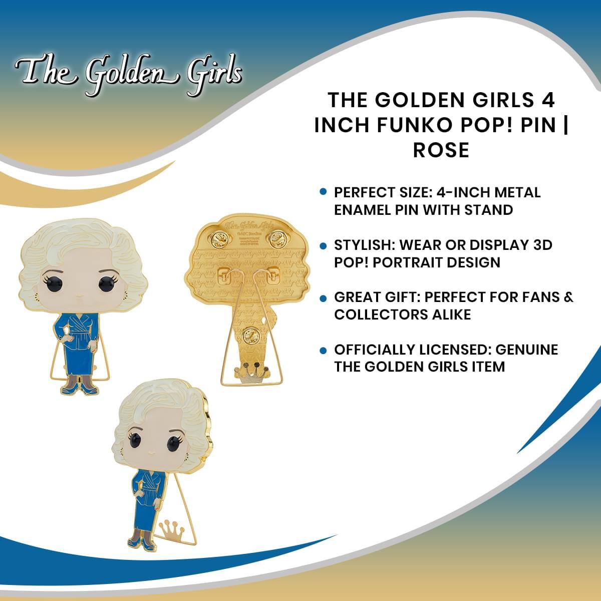 The Golden Girls

THE GOLDEN GIRLS 4 INCH FUNKO POP! PIN | ROSE

- PERFECT SIZE: 4-INCH METAL ENAMEL PIN WITH STAND
- STYLISH: WEAR OR DISPLAY 3D POP! PORTRAIT DESIGN
- GREAT GIFT: PERFECT FOR FANS & COLLECTORS ALIKE
- OFFICIALLY LICENSED: GENUINE THE GOLDEN GIRLS ITEM