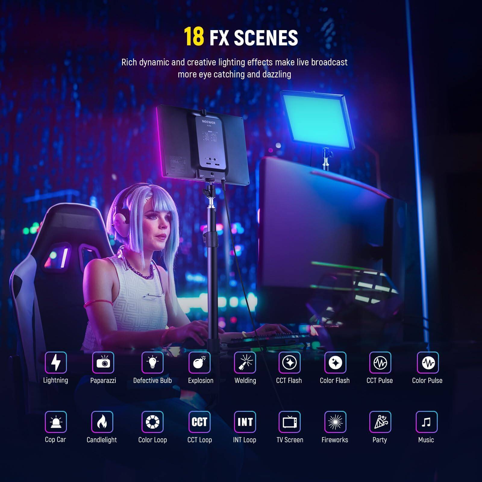 18 FX SCENES  
Rich dynamic and creative lighting effects make live broadcast more eye catching and dazzling  

- Lightning  
- Paparazzi  
- Defective Bulb  
- Explosion  
- Welding  
- CCT Flash  
- Color Flash  
- CCT Pulse  
- Color Pulse  
- CCT  
- INT  
- Cop Car  
- Candlelight  
- Color Loop  
- CCT Loop  
- INT Loop  
- TV Screen  
- Fireworks  
- Party  
- Music