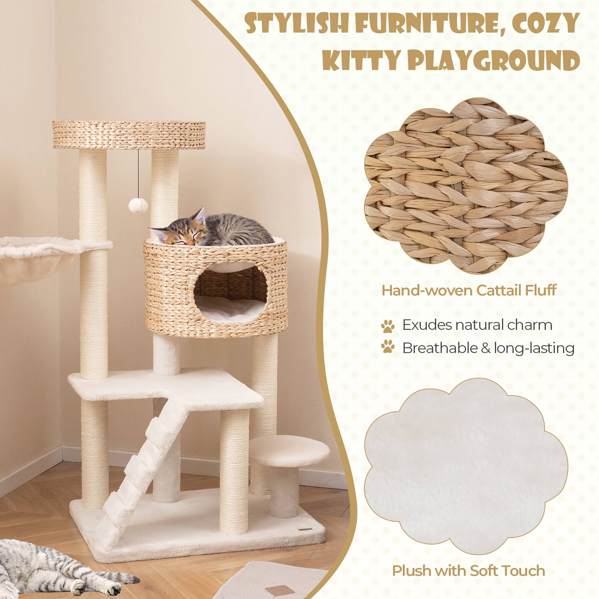 STYLISH FURNITURE, COZY KITTY PLAYGROUND

Hand-woven Cattail Fluff
- Exudes natural charm
- Breathable & long-lasting

Plush with Soft Touch