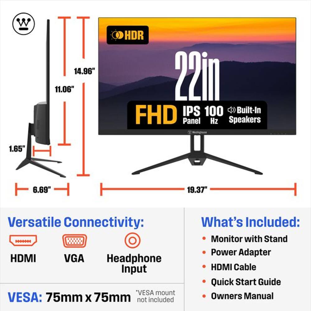 W II 14.96" 11.06" HDR 22in IPS 100 Built-In FHD Panel Hz Speakers 1.65" 6.69" 19.37" Versatile Connectivity: HDMI VGA Headphone Input *VESA mount VESA: 75mm X 75mm not included What's Included: Monitor with Stand Power Adapter HDMI Cable Quick Start Guide Owners Manual