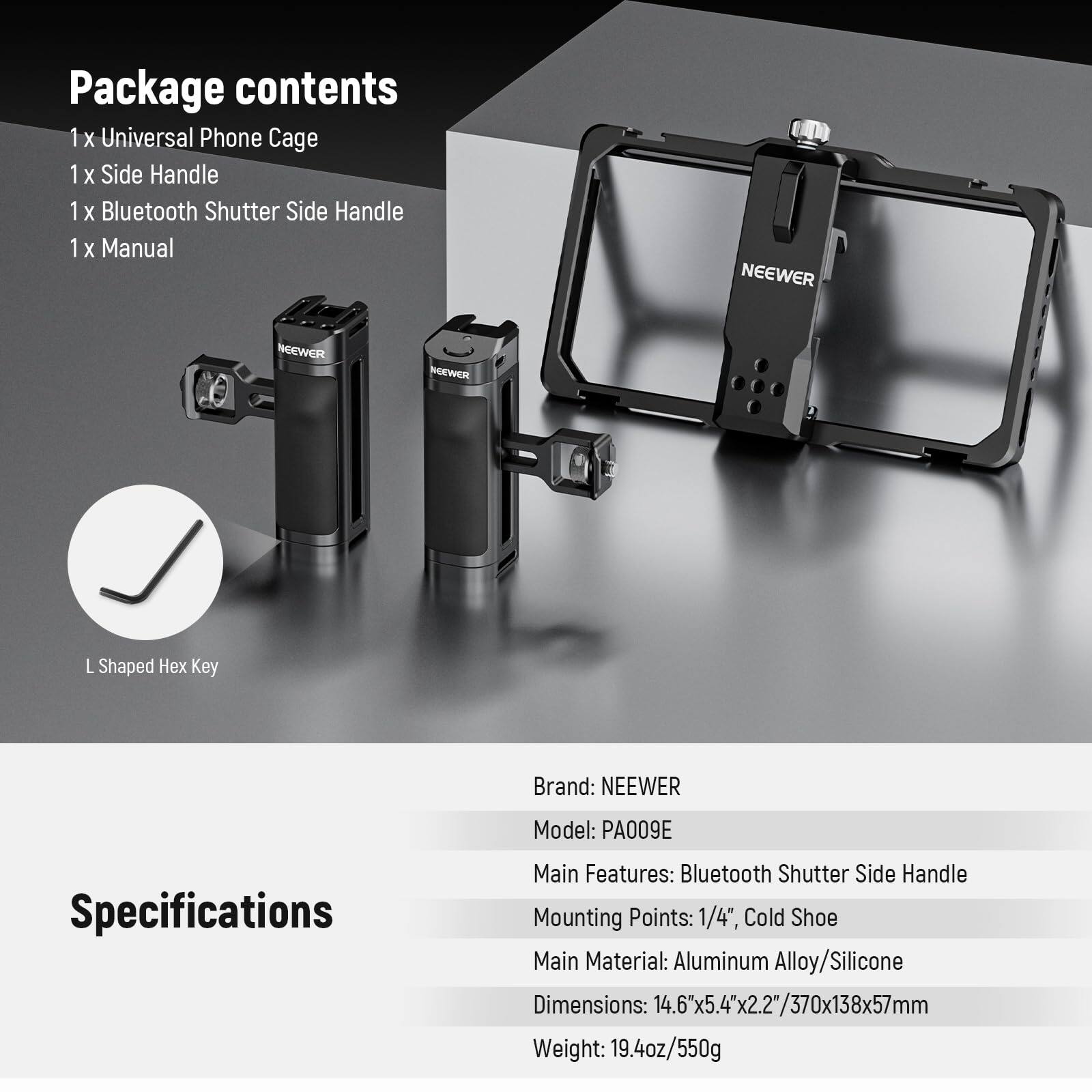 Package contents  
1 x Universal Phone Cage  
1 x Side Handle  
1 x Bluetooth Shutter Side Handle  
1 x Manual  

L Shaped Hex Key  

Specifications  
Brand: NEEWER  
Model: PA009E  
Main Features: Bluetooth Shutter Side Handle  
Mounting Points: 1/4", Cold Shoe  
Main Material: Aluminum Alloy/Silicone  
Dimensions: 14.6x5.4x2.2"/370x138x57mm  
Weight: 19.4oz/550g