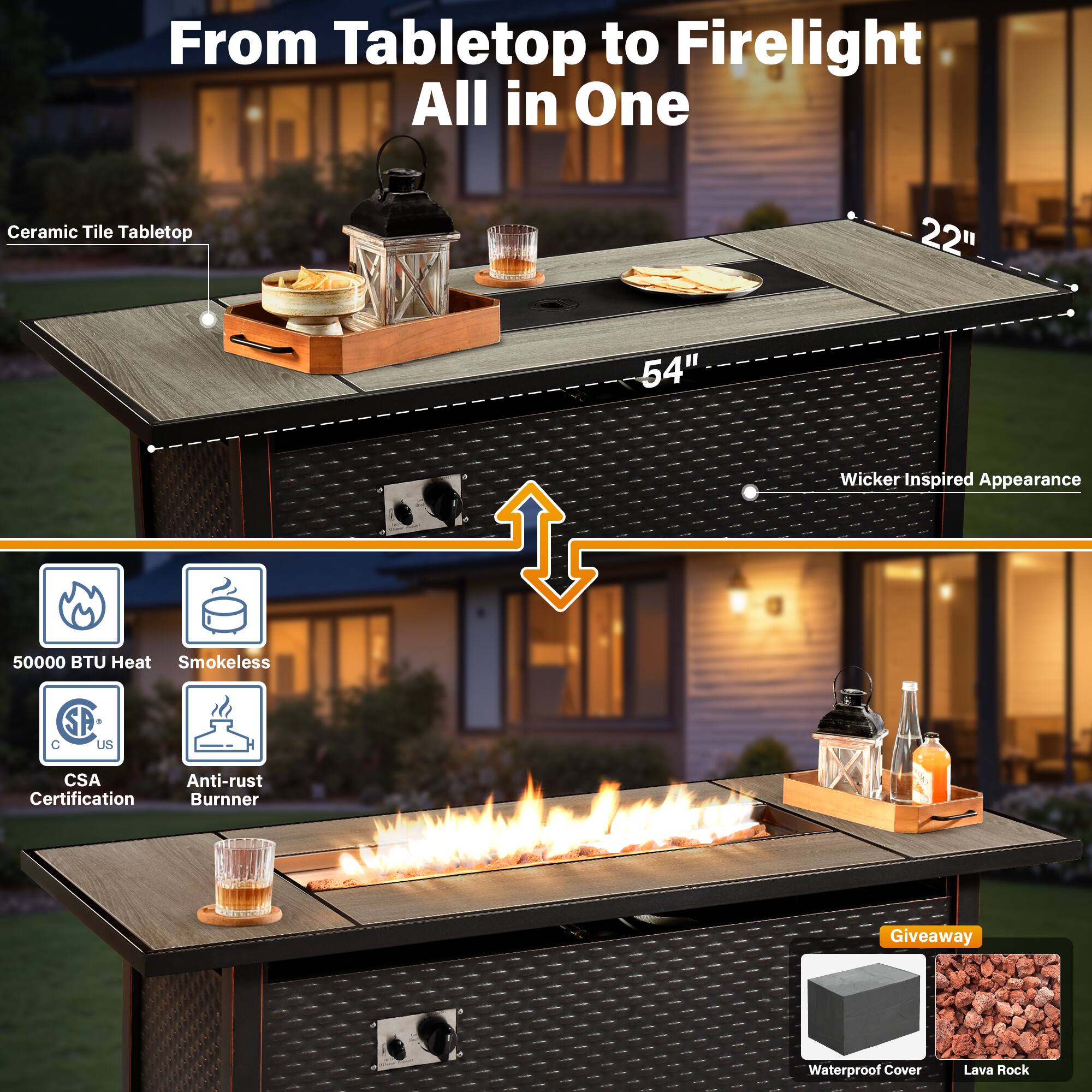 From Tabletop to Firelight All in One

Ceramic Tile Tabletop
22" x 54" Wicker Inspired Appearance

50000 BTU Heat
Smokeless
SA + C US
CSA Certification
Anti-rust Burner

Waterproof Cover
Lava Rock

Giveaway