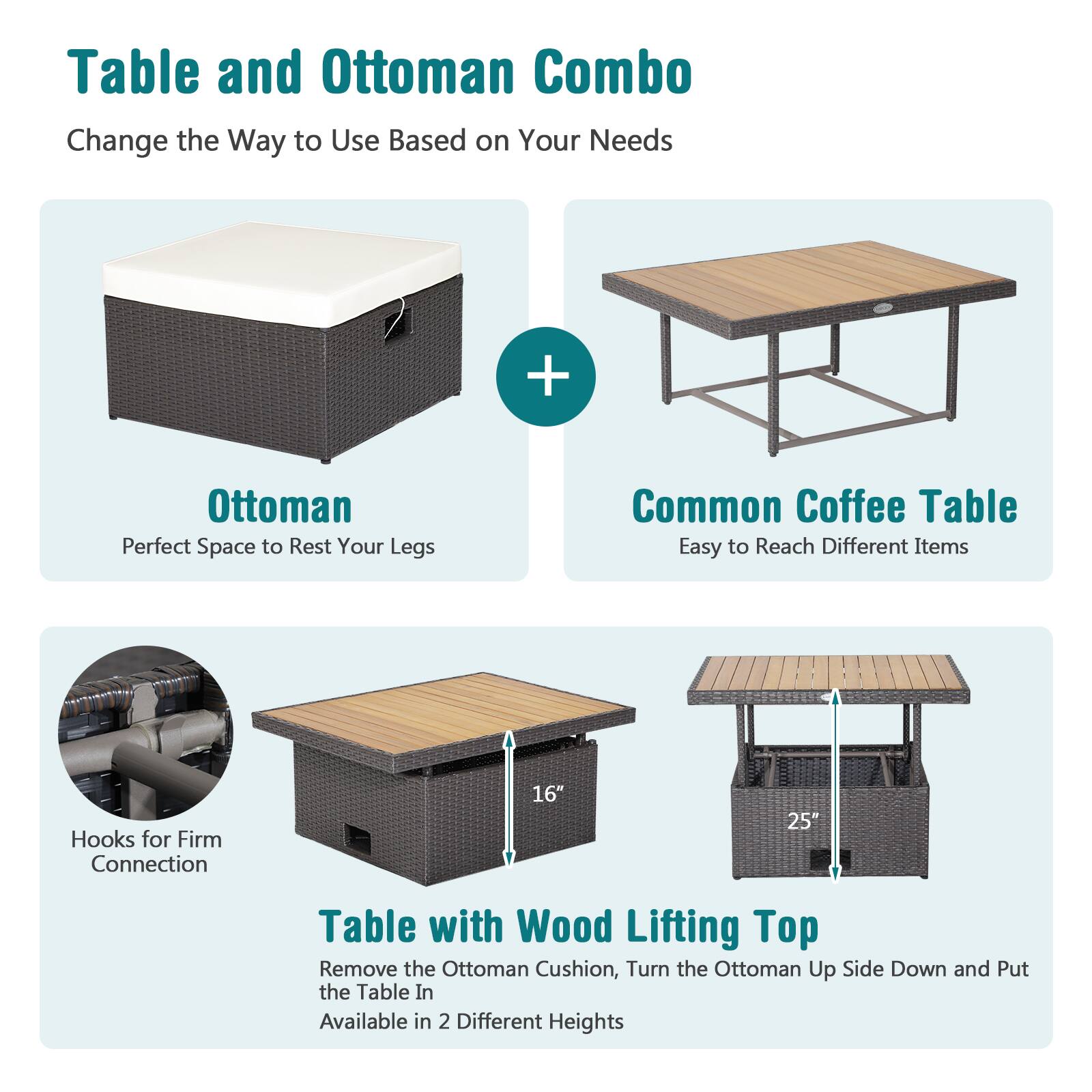 Table and Ottoman Combo  
Change the Way to Use Based on Your Needs  

Ottoman  
Perfect Space to Rest Your Legs  

Common Coffee Table  
Easy to Reach Different Items  

Table with Wood Lifting Top  
Remove the Ottoman Cushion, Turn the Ottoman Up Side Down and Put the Table In  
Available in 2 Different Heights  

Hooks for Firm Connection  

16"  
25"