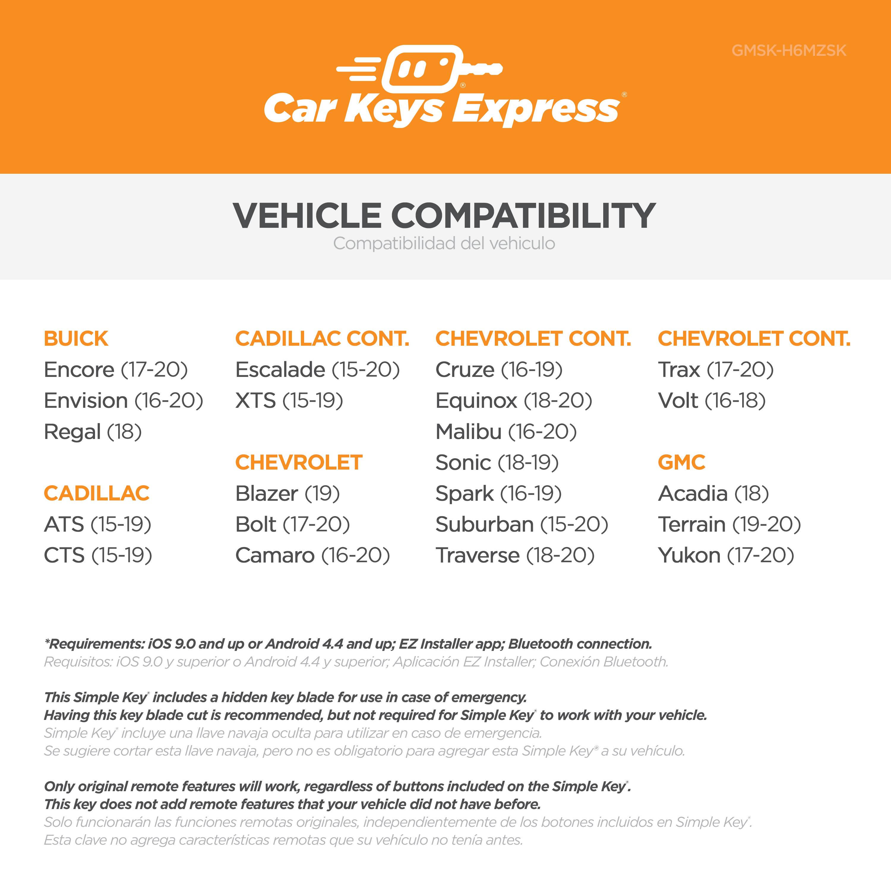 **Car Keys Express**

**VEHICLE COMPATIBILITY**  
Compatibilidad del vehículo

**BUICK**  
- Encore (17-20)  
- Envision (16-20)  
- Regal (18)

**CADILLAC**  
- ATS (15-19)  
- CTS (15-19)

**CADILLAC CONT.**  
- Escalade (15-20)  
- XTS (15-19)

**CHEVROLET**  
- Blazer (19)  
- Bolt (17-20)  
- Camaro (16-20)

**CHEVROLET CONT.**  
- Cruze (16-19)  
- Equinox (18-20)  
- Malibu (16-20)  
- Sonic (18-19)  
- Suburban (15-20)  
- Traverse (18-20)

**CHEVROLET CONT.**  
- Trax (17-20)  
- Volt (16-18)

**GMC**  
- Acadia (18)  
- Terrain (19-20)  
- Yukon (17-20)

**Requirements:** iOS 9.0 and up, Android 4.4 and up; EZ Installer app; Bluetooth connection.  
*Requisitos:* iOS 9.0 superior, Android 4.4 superior; Aplicación EZ Installer; Conexión Bluetooth.

This Simple Key includes a hidden key blade for use in case of emergency. Having this key blade cut is recommended, but not required for Simple Key to work with your vehicle.  
*Simple Key incluye una llave navaja oculta para utilizar en caso de emergencia. Se sugiere cortar esta llave navaja, pero no es obligatorio para tenerla antes.*

Only original remote features will work, regardless of buttons included on the Simple Key. This key does not add remote features that your vehicle did not have before.  
*Solo funcionarán las funciones remotas originales, independientemente de los botones incluidos en Simple Key. Esta clave no agrega características remotas que su vehículo no tenga antes.*
