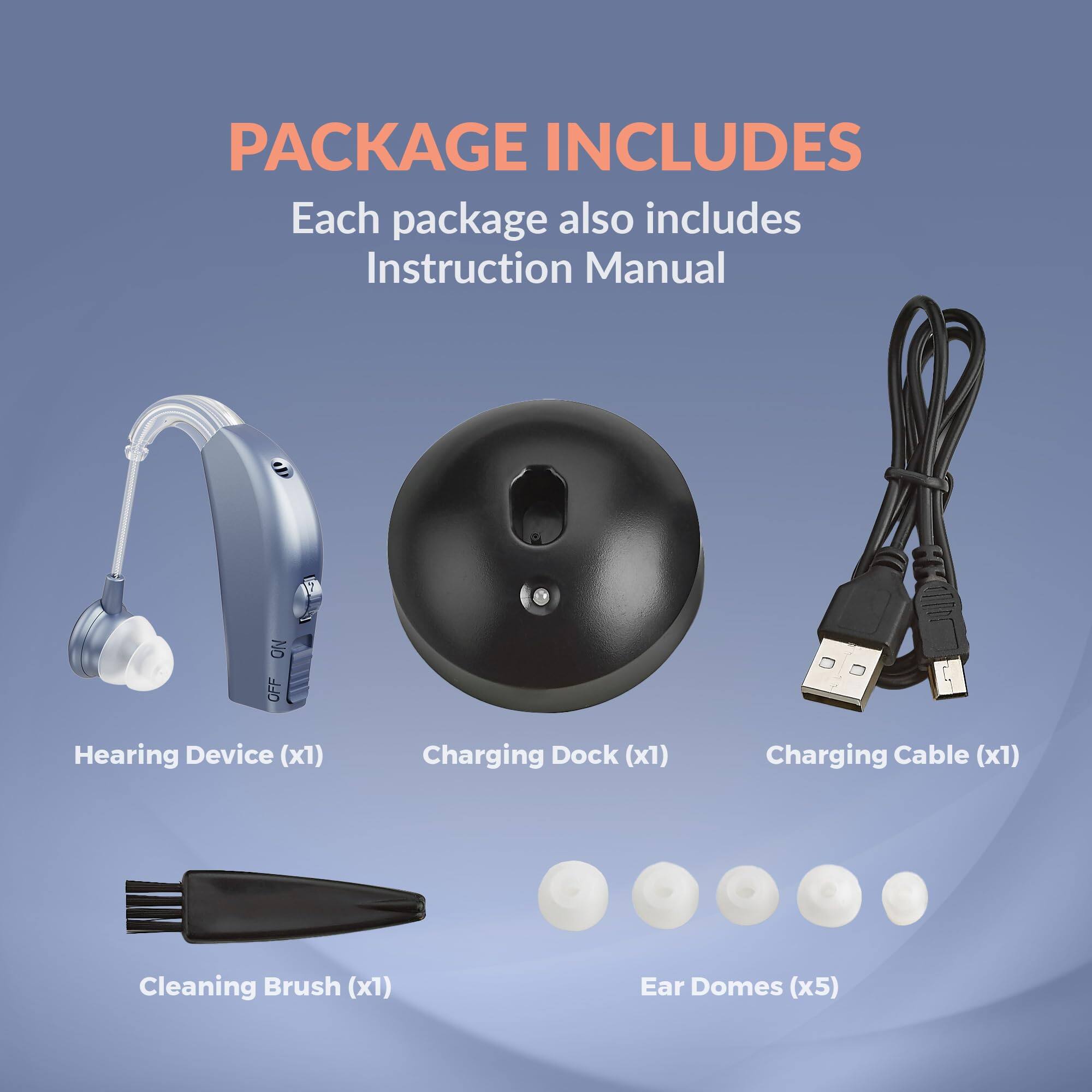 PACKAGE INCLUDES

Each package also includes Instruction Manual

- Hearing Device (x1)
- Charging Dock (x1)
- Charging Cable (x1)
- Cleaning Brush (x1)
- Ear Domes (x5)