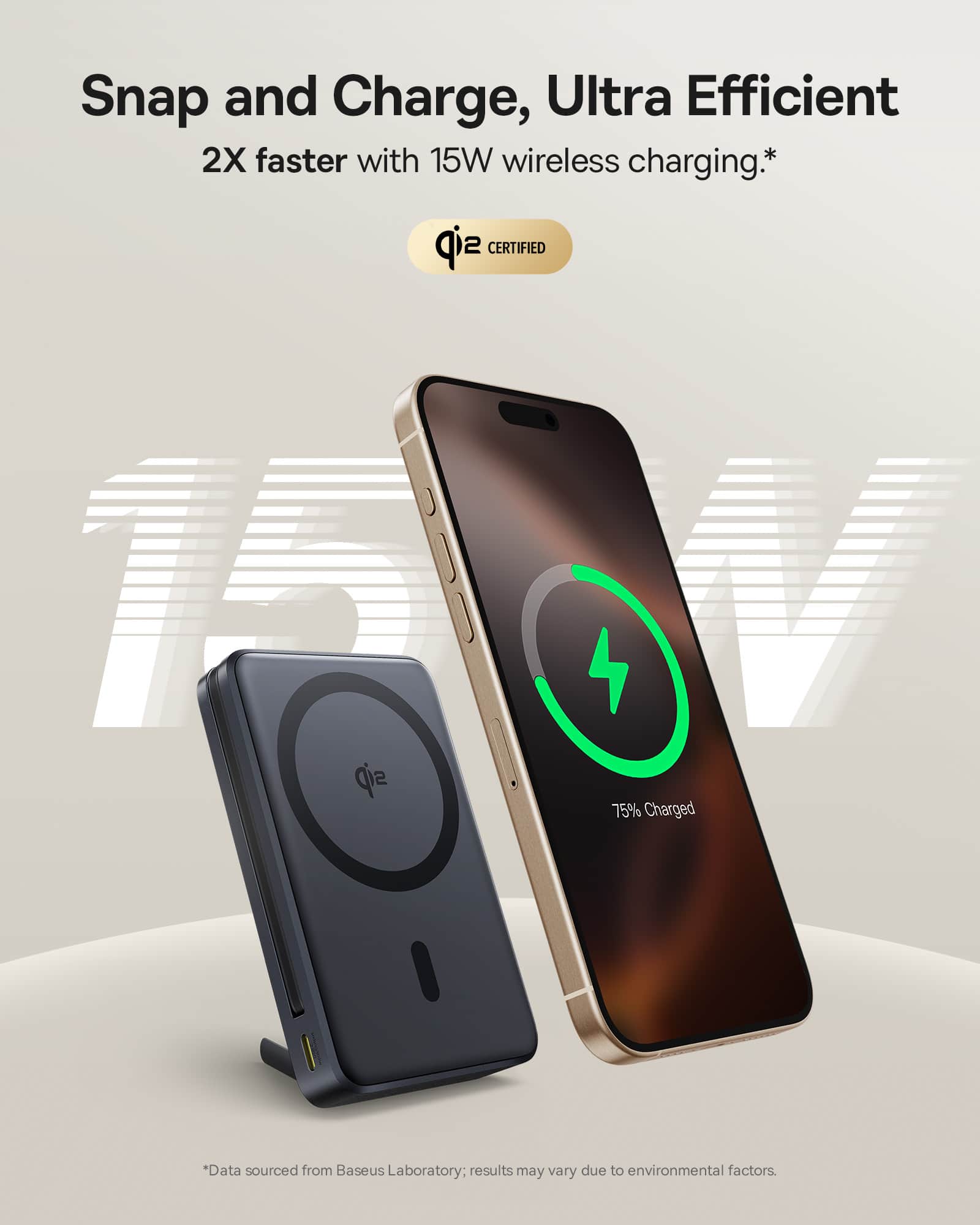 Snap and Charge, Ultra Efficient: 2X faster with 15W wireless charging.* Baseus Laboratory Certified 15W: 75% Charged *Data sourced from Baseus Laboratory: results may vary due to environmental factors.