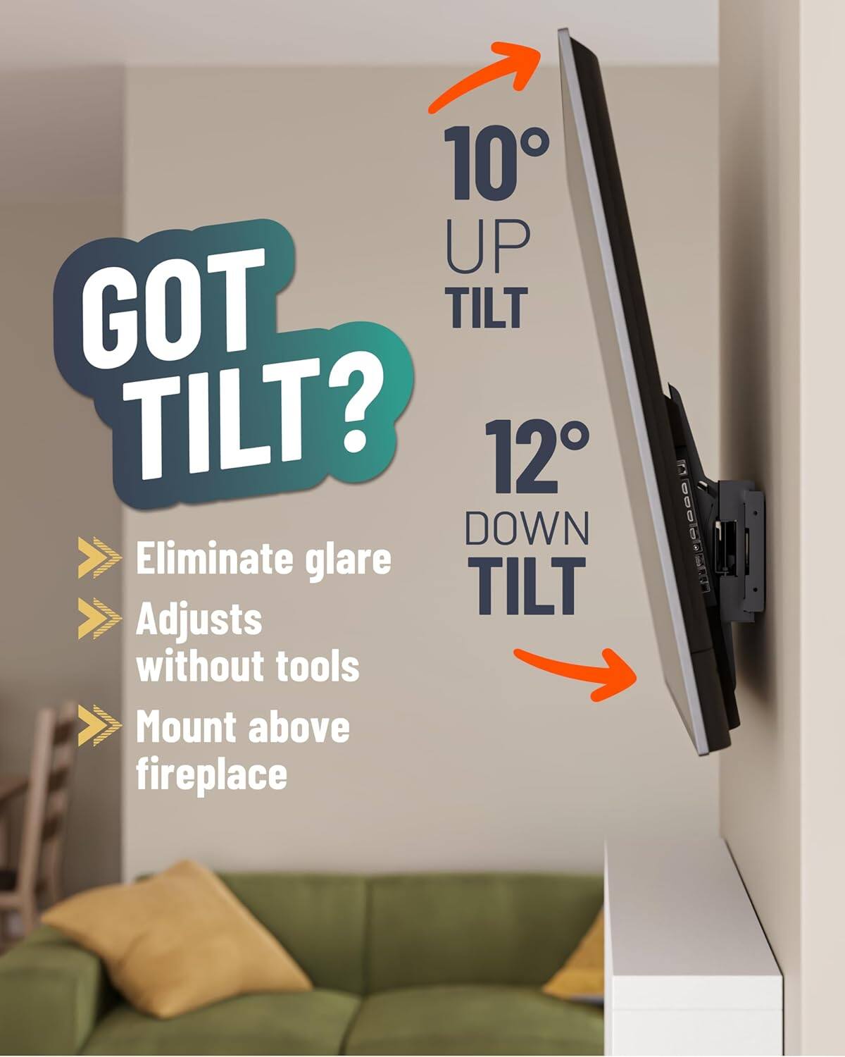 GOT TILT?

10° UP TILT

12° DOWN TILT

- Eliminate glare
- Adjusts without tools
- Mount above fireplace