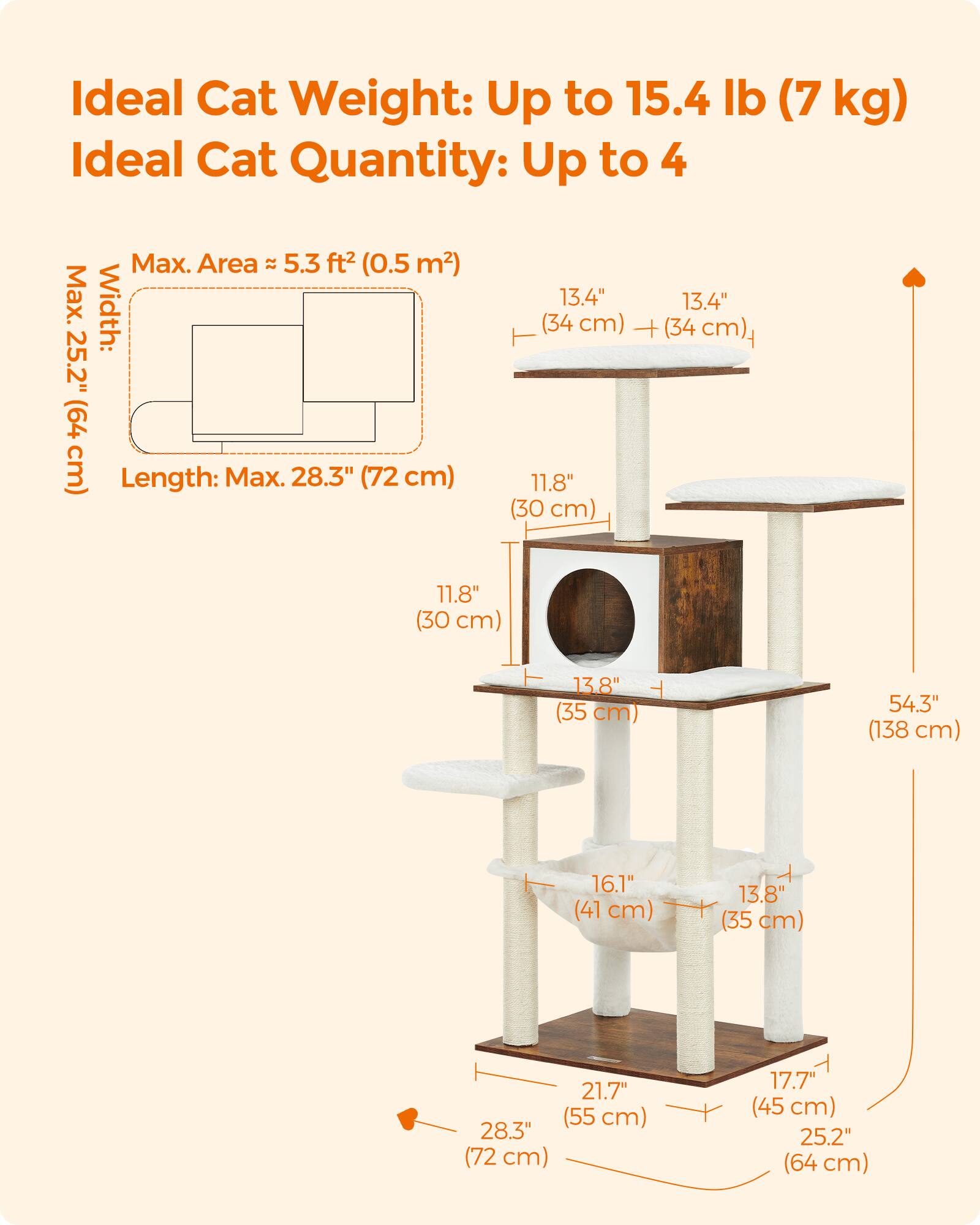Ideal Cat Weight: Up to 15.4 lb (7 kg)  
Ideal Cat Quantity: Up to 4  

Max. Area ≈ 5.3 ft² (0.5 m²)  
Max. Width: (34 13.4" cm) + (34 13.4" cm)  
T 25.2" (64 cm)  
Length: Max. 28.3" (72 cm)  

11.8" (30 cm)  
13.8" (35 cm)  
54.3" (138 cm)  
16.1" (41 cm)  
13.8" (35 cm)  
21.7" (55 cm)  
28.3" (72 cm)  
17.7" (45 cm)  
25.2" (64 cm)