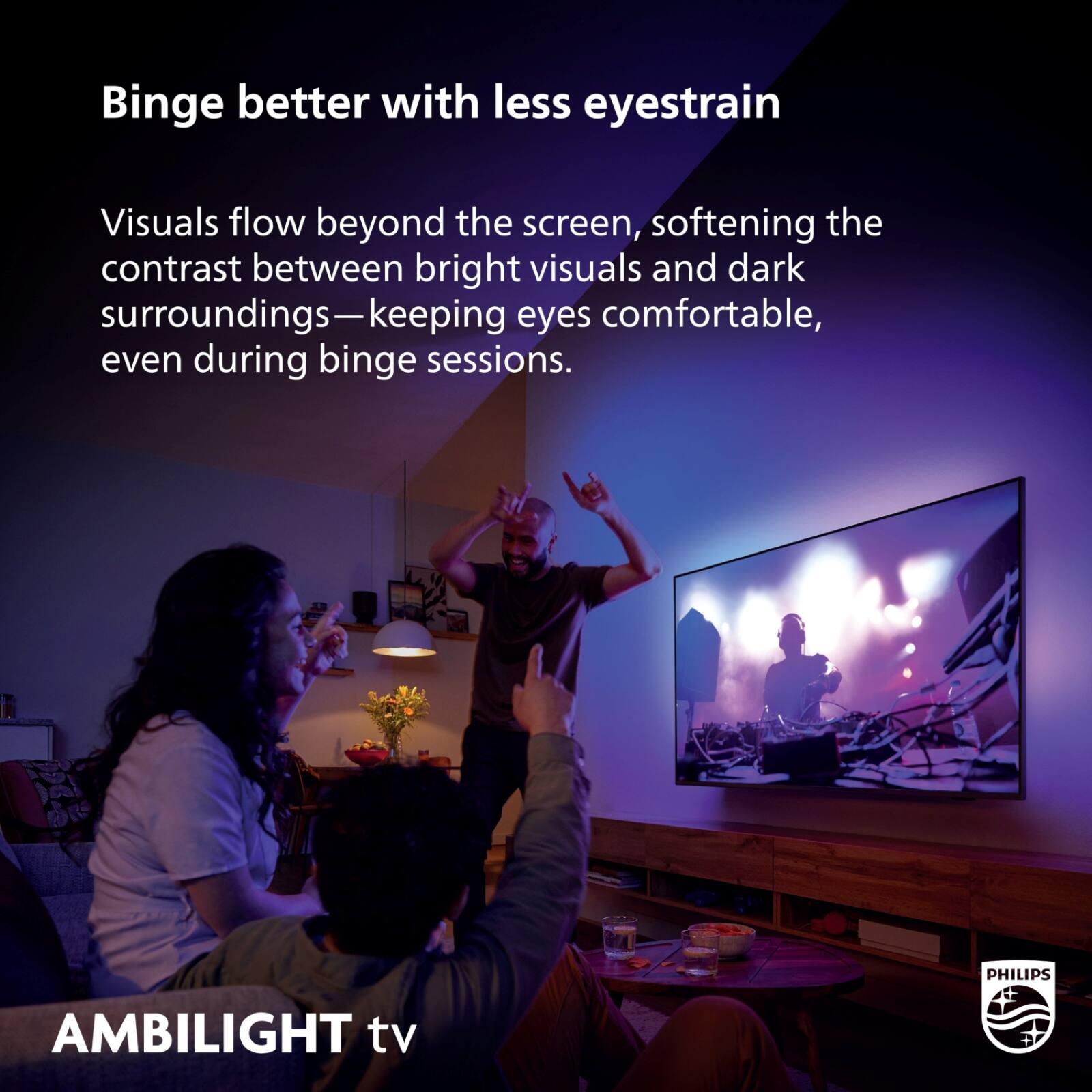 Binge better with less eyestrain

Visuals flow beyond the screen, softening the contrast between bright visuals and dark surroundings—keeping eyes comfortable, even during binge sessions.

PHILIPS AMBILIGHT tv
