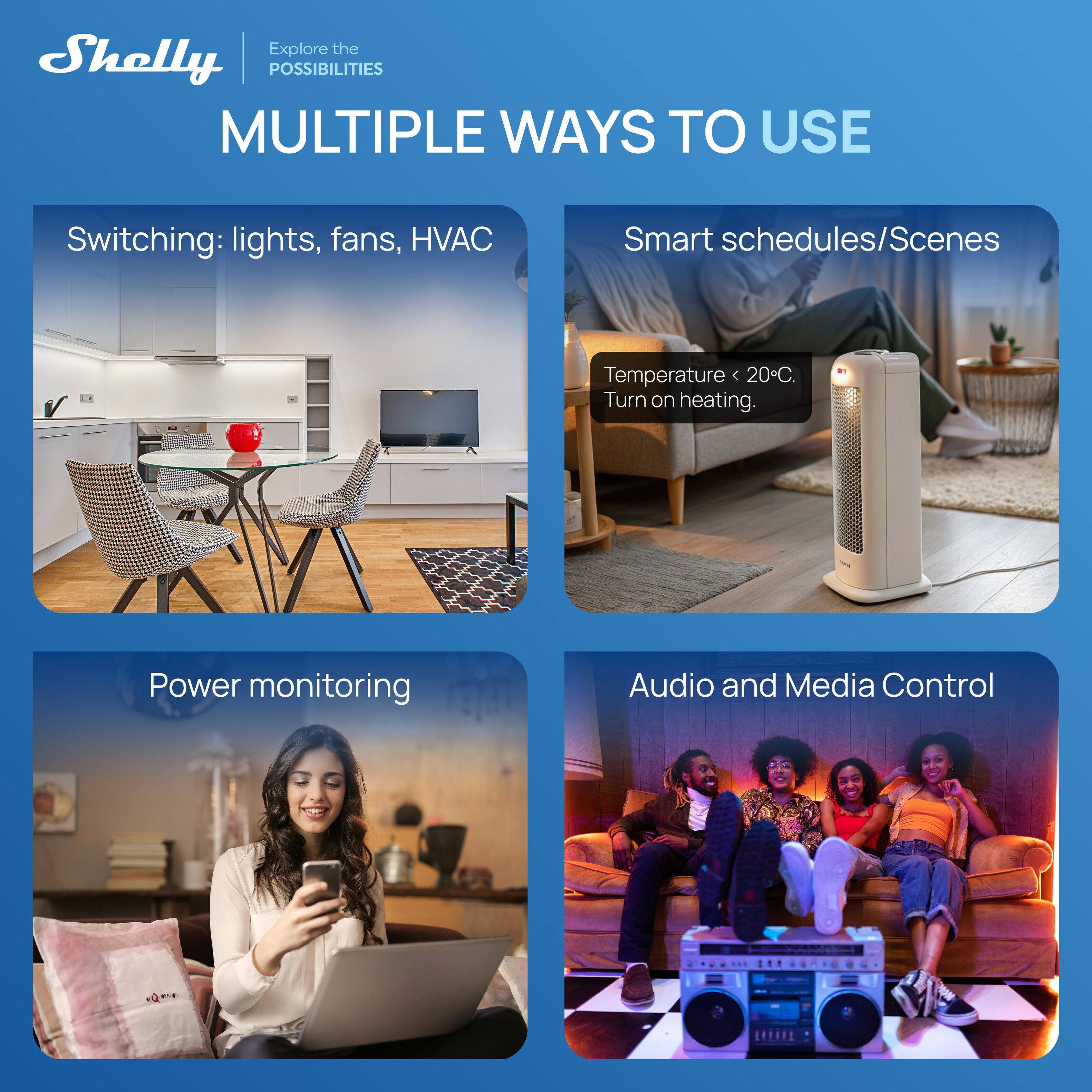 Explore the Shelly POSSIBILITIES

MULTIPLE WAYS TO USE

Switching: lights, fans, HVAC

Smart schedules/Scenes

Temperature < 20°C. Turn on heating.

Power monitoring

Audio and Media Control