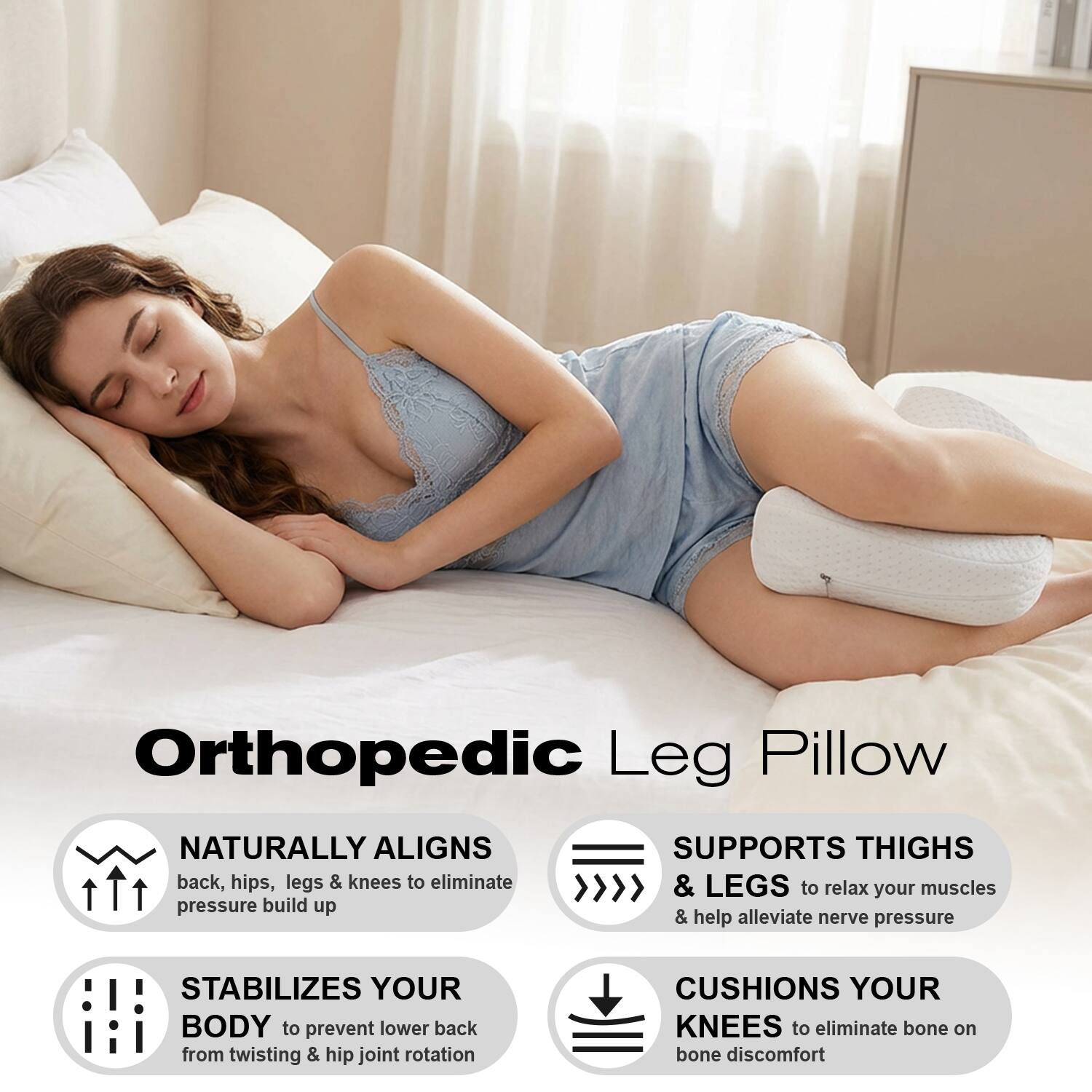 Orthopedic Leg Pillow

- NATURALLY ALIGNS back, hips, legs & knees to eliminate pressure build up
- SUPPORTS THIGHS & LEGS to relax your muscles & help alleviate nerve pressure
- STABILIZES YOUR BODY to prevent lower back from twisting & hip joint rotation
- CUSHIONS YOUR KNEES to eliminate bone on bone discomfort