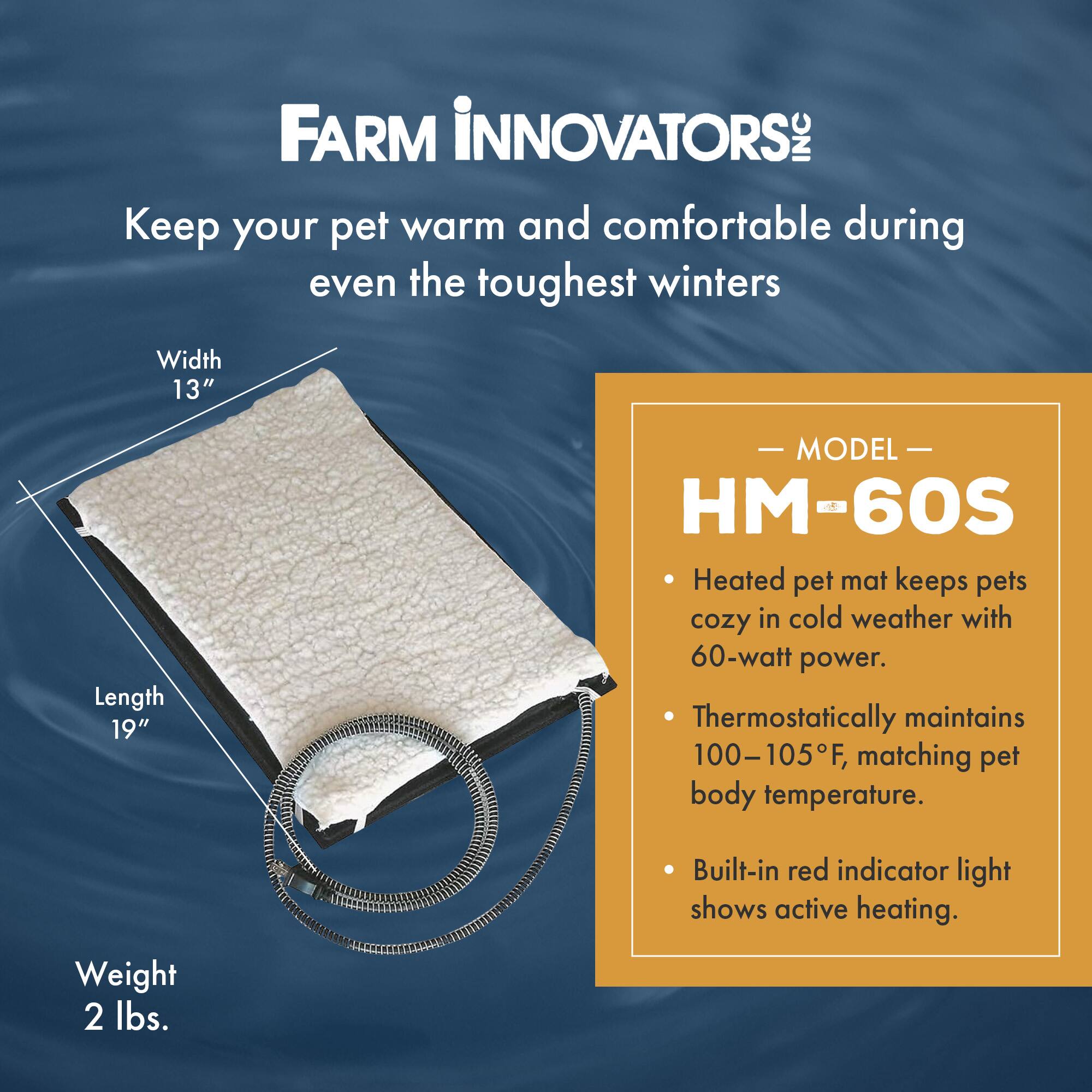 FARM INNOVATORS INC

Keep your pet warm and comfortable during even the toughest winters

Width 13"  
Length 19"  
Weight 2 lbs.

MODEL HM-60S

- Heated pet mat keeps pets cozy in cold weather with 60-watt power.
- Thermostatically maintains 100-105°F, matching pet body temperature.
- Built-in red indicator light shows active heating.