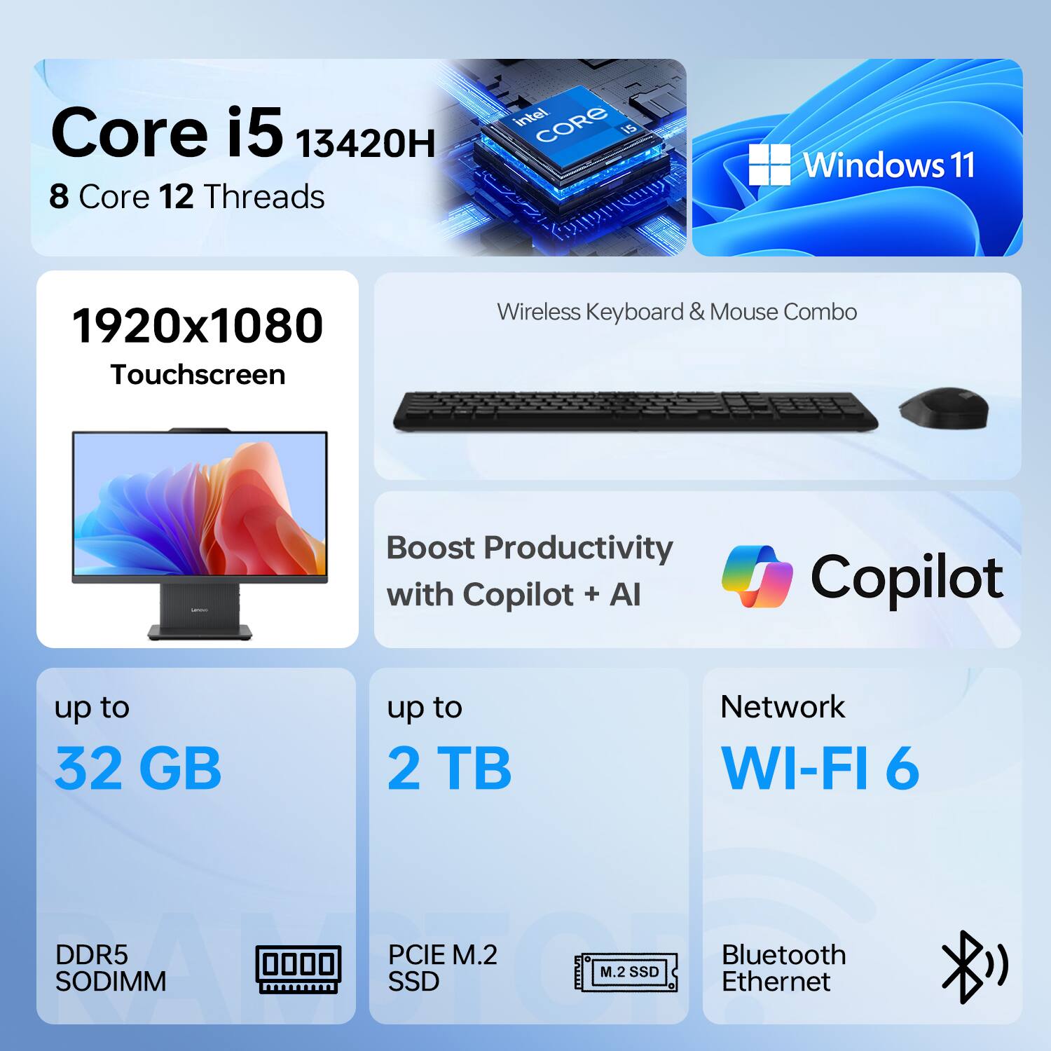 Core i5 13420H  
8 Core 12 Threads  

Windows 11  

1920x1080 Touchscreen  

Wireless Keyboard & Mouse Combo  

Boost Productivity with Copilot + AI  

up to 32 GB DDR5 SODIMM  

up to 2 TB PCIe M.2 SSD  

Network WI-FI 6  

Bluetooth Ethernet