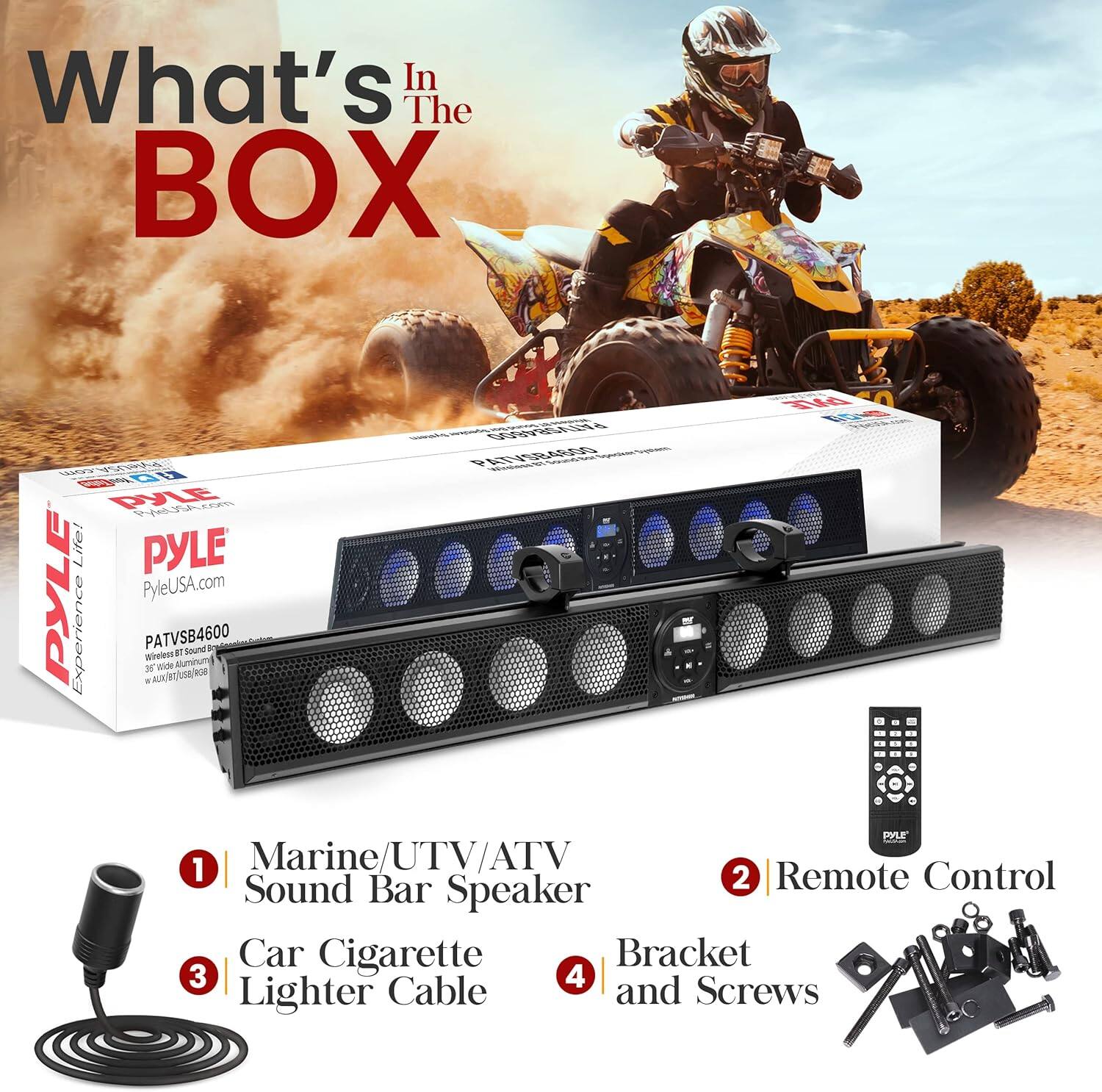 What's In The BOX

PYLE Life!  
PYLE PYLE PyleUSA.com  
Experience PATVSB4600  

1. Marine/UTV/ATV Sound Bar Speaker  
2. Remote Control  
3. Car Cigarette Lighter Cable  
4. Bracket and Screws