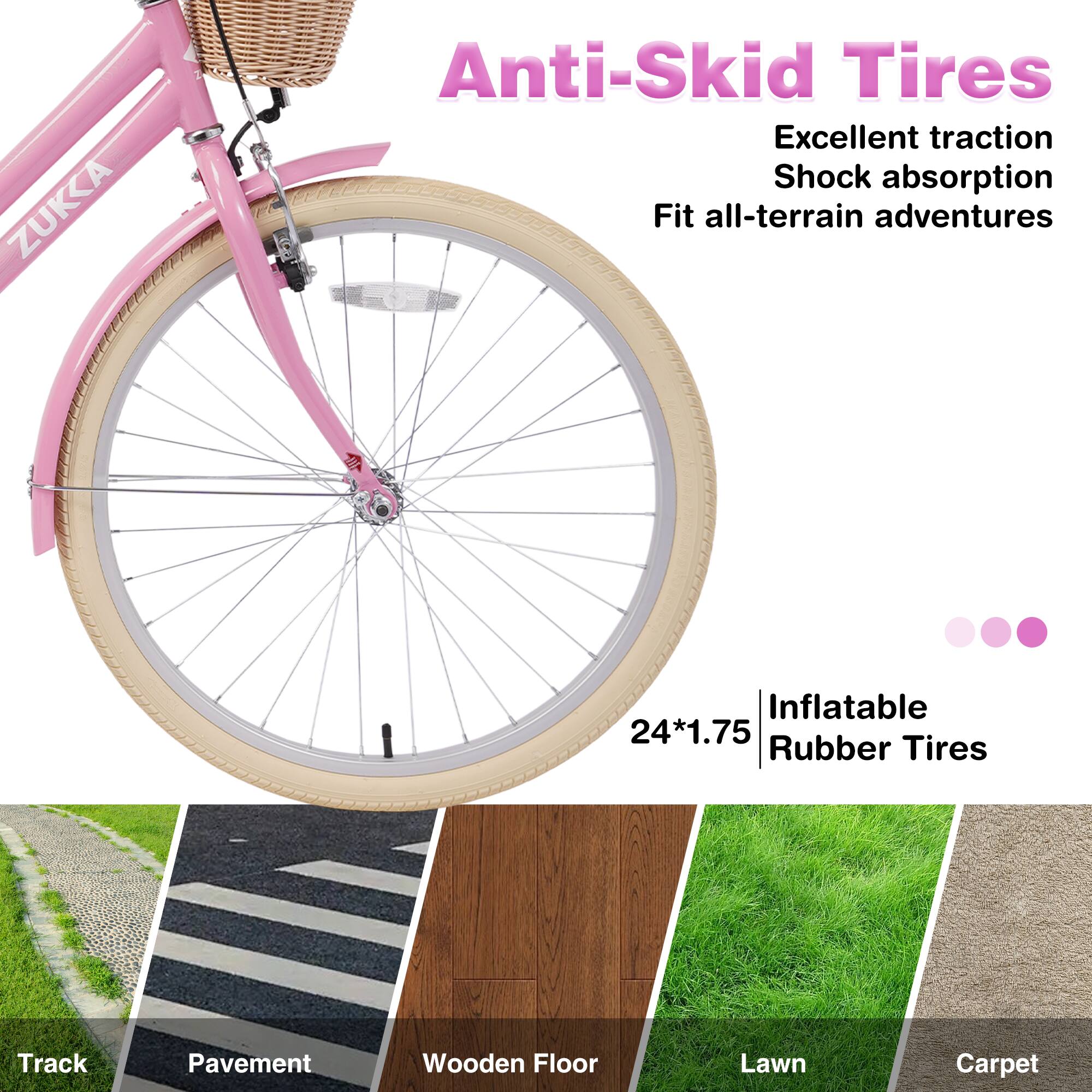 ZUKKA Anti-Skid Tires  
Excellent traction  
Shock absorption  
Fit all-terrain adventures  

24*1.75  
Inflatable Rubber Tires  

Track  
Pavement  
Wooden Floor  
Lawn  
Carpet