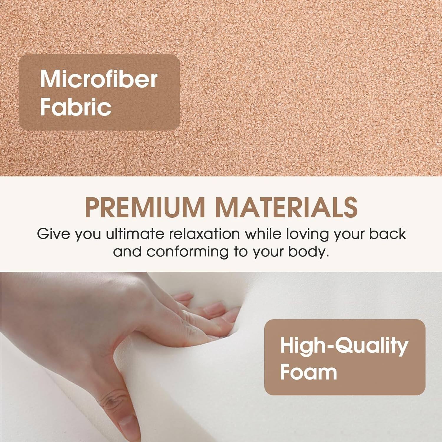 Microfiber Fabric

PREMIUM MATERIALS

Give you ultimate relaxation while loving your back and conforming to your body.

High-Quality Foam